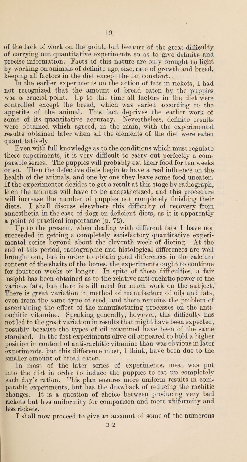 / 19 of the lack of work on the point, but because of the great difficulty of carrying out quantitative experiments so as to give definite and precise information. Facts of this nature are only brought to light by working on animals of definite age, size, rate of growth and breed, keeping all factors in the diet except the fat constant. In the earlier experiments on the action of fats in rickets, I had not recognized that the amount of bread eaten by the puppies was a crucial point. Up to this time all factors in the diet were controlled except the bread, which was varied according to the appetite of the animal. This fact deprives the earlier work of some of its quantitative accuracy. Nevertheless, definite results were obtained which agreed, in the main, with the experimental results obtained later when all the elements of the diet were eaten quantitatively. Even with full knowledge as to the conditions which must regulate these experiments, it is very difficult to carry out perfectly a com¬ parable series. The puppies will probably eat their food for ten weeks or so. Then the defective diets begin to have a real influence on the health of the animals, and one by one they leave some food uneaten. If the experimenter decides to get a result at this stage by radiograph, then the animals will have to be anaesthetized, and this procedure will increase the number of puppies not completely finishing their diets. I shall discuss elsewhere this difficulty of recovery from anaesthesia in the case of dogs on deficient diets, as it is apparently a point of practical importance (p. 72). Up to the present, when dealing with different fats I have not succeeded in getting a completely satisfactory quantitative experi¬ mental series beyond about the eleventh week of dieting. At the end of this period, radiographic and histological differences are well brought out, but in order to obtain good differences in the calcium content of the shafts of the bones, the experiments ought to continue for fourteen weeks or longer. In spite of these difficulties, a fair nsight has been obtained as to the relative anti-rachitic power of the various fats, but there is still need for much work on the subject. There is great variation in method of manufacture of oils and fats, even from the same type of seed, and there remains the problem of ascertaining the effect of the manufacturing processes on the anti- rachitic vitamine. Speaking generally, however, this difficulty has not led to the great variation in results that might have been expected, possibly because the types of oil examined have been of the same standard. In the first experiments olive oil appeared to hold a higher position in content of anti-rachitic vitamine than was obvious in later experiments, but this difference must, I think, have been due to the smaller amount of bread eaten. In most of the later series of experiments, meat was put into the diet in order to induce the puppies to eat up completely each day’s ration. This plan ensures more uniform results in com¬ parable experiments, but has the drawback of reducing the rachitic changes. It is a question of choice between producing very bad rickets but less uniformity for comparison and more uniformity and less rickets. I shall now proceed to give an account of some of the numerous B 2