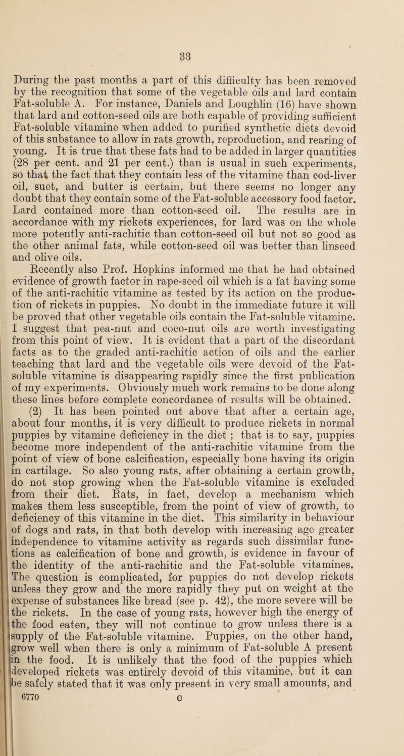 38 During the past months a part of this difficulty has been removed by the recognition that some of the vegetable oils and lard contain Fat-soluble A. For instance, Daniels and Loughlin (16) have shown that lard and cotton-seed oils are both capable of providing sufficient Fat-soluble vitamine when added to purified synthetic diets devoid of this substance to allow in rats growth, reproduction, and rearing of young. It is true that these fats had to be added in larger quantities (28 per cent, and 21 per cent.) than is usual in such experiments, so that the fact that they contain less of the vitamine than cod-liver oil, suet, and butter is certain, but there seems no longer any doubt that they contain some of the Fat-soluble accessory food factor. Lard contained more than cotton-seed oil. The results are in accordance with my rickets experiences, for lard was on the whole more potently anti-rachitic than cotton-seed oil but not so good as the other animal fats, while cotton-seed oil was better than linseed and olive oils. Recently also Prof. Hopkins informed me that he had obtained evidence of growth factor in rape-seed oil which is a fat having some of the anti-rachitic vitamine as tested by its action on the produc¬ tion of rickets in puppies. No doubt in the immediate future it will be proved that other vegetable oils contain the Fat-soluble vitamine. I suggest that pea-nut and coco-nut oils are worth investigating from this point of view. It is evident that a part of the discordant facts as to the graded anti-rachitic action of oils and the earlier teaching that lard and the vegetable oils were devoid of the Fat- soluble vitamine is disappearing rapidly since the first publication of my experiments. Obviously much work remains to be done along these lines before complete concordance of results will be obtained. (2) It has been pointed out above that after a certain age, about four months, it is very difficult to produce rickets in normal puppies by vitamine deficiency in the diet; that is to say, puppies become more independent of the anti-rachitic vitamine from the point of view of bone calcification, especially bone having its origin in cartilage. So also young rats, after obtaining a certain growth, do not stop growing when the Fat-soluble vitamine is excluded from their diet. Rats, in fact, develop a mechanism which makes them less susceptible, from the point of view of growth, to deficiency of this vitamine in the diet. This similarity in behaviour of dogs and rats, in that both develop with increasing age greater independence to vitamine activity as regards such dissimilar func¬ tions as calcification of bone and growth, is evidence in favour of the identity of the anti-rachitic and the Fat-soluble vitamines. The question is complicated, for puppies do not develop rickets unless they grow and the more rapidly they put on weight at the • expense of substances like bread (see p. 42), the more severe will be the rickets. In the case of young rats, however high the energy of the food eaten, they will not continue to grow unless there is a ^supply of the Fat-soluble vitamine. Puppies, on the other hand, *grow well when there is only a minimum of Fat-soluble A present in the food. It is unlikely that the food of the puppies which developed rickets was entirely devoid of this vitamine, but it can fie safely stated that it was only present in very small amounts, and 6770 C