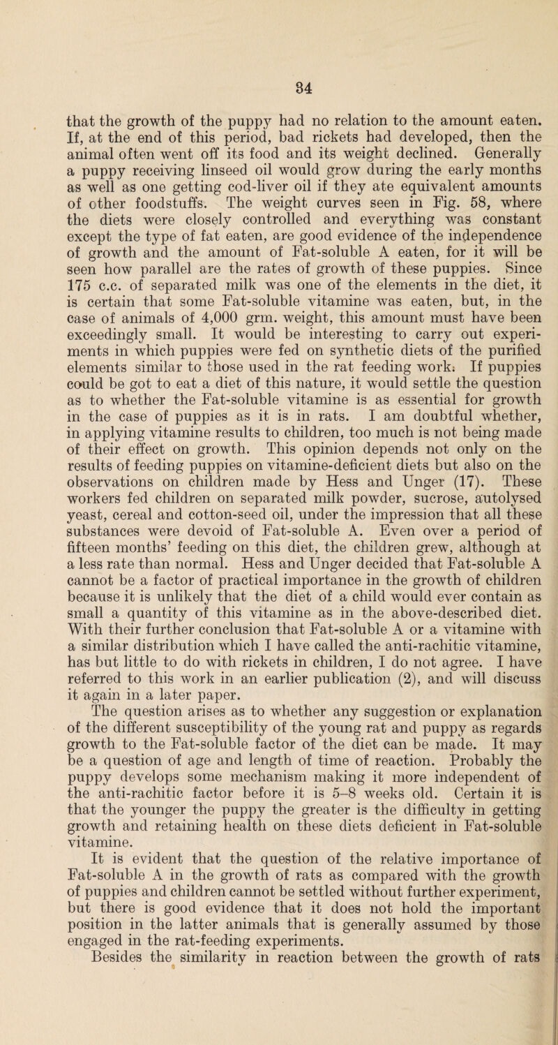 that the growth of the puppy had no relation to the amount eaten. If, at the end of this period, bad rickets had developed, then the animal often went off its food and its weight declined. Generally a puppy receiving linseed oil would grow during the early months as well as one getting cod-liver oil if they ate equivalent amounts of other foodstuffs. The weight curves seen in Fig. 58, where the diets were closely controlled and everything was constant except the type of fat eaten, are good evidence of the independence of growth and the amount of Fat-soluble A eaten, for it will be seen how parallel are the rates of growth of these puppies. Since 175 c.c. of separated milk was one of the elements in the diet, it is certain that some Fat-soluble vitamine was eaten, but, in the case of animals of 4,000 grm. weight, this amount must have been exceedingly small. It would be interesting to carry out experi¬ ments in which puppies were fed on synthetic diets of the purified elements similar to those used in the rat feeding work: If puppies could be got to eat a diet of this nature, it would settle the question as to whether the Fat-soluble vitamine is as essential for growth in the case of puppies as it is in rats. I am doubtful whether, in applying vitamine results to children, too much is not being made of their effect on growth. This opinion depends not only on the results of feeding puppies on vitamine-deficient diets but also on the observations on children made by Hess and Unger (17). These workers fed children on separated milk powder, sucrose, autolysed yeast, cereal and cotton-seed oil, under the impression that all these substances were devoid of Fat-soluble A. Even over a period of fifteen months’ feeding on this diet, the children grew, although at a less rate than normal. Hess and Unger decided that Fat-soluble A cannot be a factor of practical importance in the growth of children because it is unlikely that the diet of a child would ever contain as small a quantity of this vitamine as in the above-described diet. With their further conclusion that Fat-soluble A or a vitamine with a similar distribution which I have called the anti-rachitic vitamine, has but little to do with rickets in children, I do not agree. I have referred to this work in an earlier publication (2), and will discuss it again in a later paper. The question arises as to whether any suggestion or explanation of the different susceptibility of the young rat and puppy as regards growth to the Fat-soluble factor of the diet can be made. It may be a question of age and length of time of reaction. Probably the puppy develops some mechanism making it more independent of the anti-rachitic factor before it is 5-8 weeks old. Certain it is that the younger the puppy the greater is the difficulty in getting growth and retaining health on these diets deficient in Fat-soluble vitamine. It is evident that the question of the relative importance of Fat-soluble A in the growth of rats as compared with the growth of puppies and children cannot be settled without further experiment, but there is good evidence that it does not hold the important position in the latter animals that is generally assumed by those engaged in the rat-feeding experiments. Besides the similarity in reaction between the growth of rats