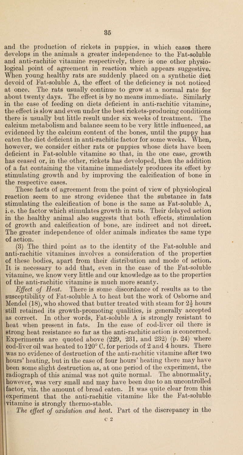 and the production of rickets in puppies, in which cases there develops in the animals a greater independence to the Fat-soluble and anti-rachitic vitamine respectively, there is one other physio¬ logical point of agreement in reaction which appears suggestive. When young healthy rats are suddenly placed on a synthetic diet devoid of Fat-soluble A, the effect of the deficiency is not noticed at once. The rats usually continue to grow at a normal rate for about twenty days. The effect is by no means immediate. Similarly in the case of feeding on diets deficient in anti-rachitic vitamine, the effect is slow and even under the best rickets-producing conditions there is usually but little result under six weeks of treatment. The calcium metabolism and balance seem to be verv little influenced, as evidenced by the calcium content of the bones, until the puppy has eaten the diet deficient in anti-rachitic factor for some weeks. When, however, we consider either rats or puppies whose diets have been deficient in Fat-soluble vitamine so that, in the one case, growth has ceased or, in the other, rickets has developed, then the addition of a fat containing the vitamine immediately produces its effect by stimulating growth and by improving the calcification of bone in the respective cases. These facts of agreement from the point of view of physiological reaction seem to me strong evidence that the substance in fats stimulating the calcification of bone is the same as Fat-soluble A, i. e. the factor which stimulates growth in rats. Their delayed action in the healthy animal also suggests that both effects, stimulation of growth and calcification of bone, are indirect and not direct. The greater independence of older animals indicates the same type of action. (8) The third point as to the identity of the Fat-soluble and anti-rachitic vitamines involves a consideration of the properties of these bodies, apart from their distribution and mode of action. It is necessary to add that, even in the case of the Fat-soluble vitamine, we know very little and our knowledge as to the properties of the anti-rachitic vitamine is much more scanty. Effect of Heat. There is some discordance of results as to the susceptibility of Fat-soluble A to heat but the work of Osborne and Mendel (18), who showed that butter treated with steam for 2J hours still retained its growth-promoting qualities, is generally accepted as correct. In other words, Fat-soluble A is strongly resistant to heat when present in fats. In the case of cod-liver oil there is strong heat resistance so far as the anti-rachitic action is concerned. 1 Experiments are quoted above (229, 231, and 282) (p. 24) where cod-liver oil was heated to 120° C. for periods of 2 and 4 hours. There was no evidence of destruction of the anti-rachitic vitamine after two hours’ heating, but in the case of four hours’ heating there may have been some slight destruction as, at one period of the experiment, the radiograph of this animal was not quite normal. The abnormality, however, was very small and may have been due to an uncontrolled factor, viz. the amount of bread eaten. It was quite clear from this experiment that the anti-rachitic vitamine like the Fat-soluble vitamine is strongly thermo-stable. The effect of oxidation and heat. Part of the discrepancy in the C 2