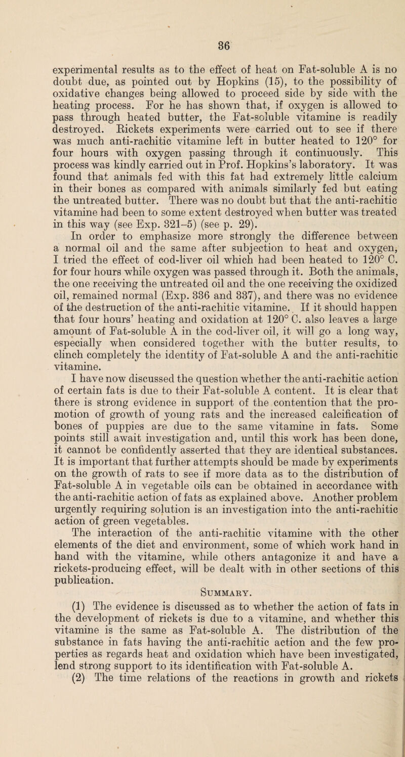 experimental results as to the effect of heat on Fat-soluble A is no doubt due, as pointed out by Hopkins (15), to the possibility of oxidative changes being allowed to proceed side by side with the heating process. For he has shown that, if oxygen is allowed to pass through heated butter, the Fat-soluble vitamine is readily destroyed. Rickets experiments were carried out to see if there was much anti-rachitic vitamine left in butter heated to 120° for four hours with oxygen passing through it continuously. This process was kindly carried out in Prof. Hopkins’s laboratory. It was found that animals fed with this fat had extremelv little calcium t/ in their bones as compared with animals similarly fed but eating the untreated butter. There was no doubt but that the anti-rachitic vitamine had been to some extent destroyed when butter was treated in this way (see Exp. 821-5) (see p. 29). In order to emphasize more strongly the difference between a normal oil and the same after subjection to heat and oxygen, I tried the effect of cod-liver oil which had been heated to 120° C. for four hours while oxygen was passed through it. Both the animals, the one receiving the untreated oil and the one receiving the oxidized oil, remained normal (Exp. 836 and 337), and there was no evidence of the destruction of the anti-rachitic vitamine. If it should happen that four hours’ heating and oxidation at 120° C. also leaves a large amount of Fat-soluble A in the cod-liver oil, it will go a long way, especially when considered together with the butter results, to clinch completely the identity of Fat-soluble A and the anti-rachitic vitamine. I have now discussed the question whether the anti-rachitic action of certain fats is due to their Fat-soluble A content. It is clear that there is strong evidence in support of the contention that the pro¬ motion of growth of young rats and the increased calcification of bones of puppies are due to the same vitamine in fats. Some points still await investigation and, until this work has been done, it cannot be confidently asserted that they are identical substances. It is important that further attempts should be made by experiments on the growth of rats to see if more data as to the distribution of Fat-soluble A in vegetable oils can be obtained in accordance with the anti-rachitic action of fats as explained above. Another problem urgently requiring solution is an investigation into the anti-rachitic action of green vegetables. The interaction of the anti-rachitic vitamine with the other elements of the diet and environment, some of which work hand in hand with the vitamine, while others antagonize it and have a rickets-producing effect, will be dealt with in other sections of this publication. Summary. (1) The evidence is discussed as to whether the action of fats in the development of rickets is due to a vitamine, and whether this vitamine is the same as Fat-soluble A. The distribution of the substance in fats having the anti-rachitic action and the few pro¬ perties as regards heat and oxidation which have been investigated, lend strong support to its identification with Fat-soluble A. (2) The time relations of the reactions in growth and rickets