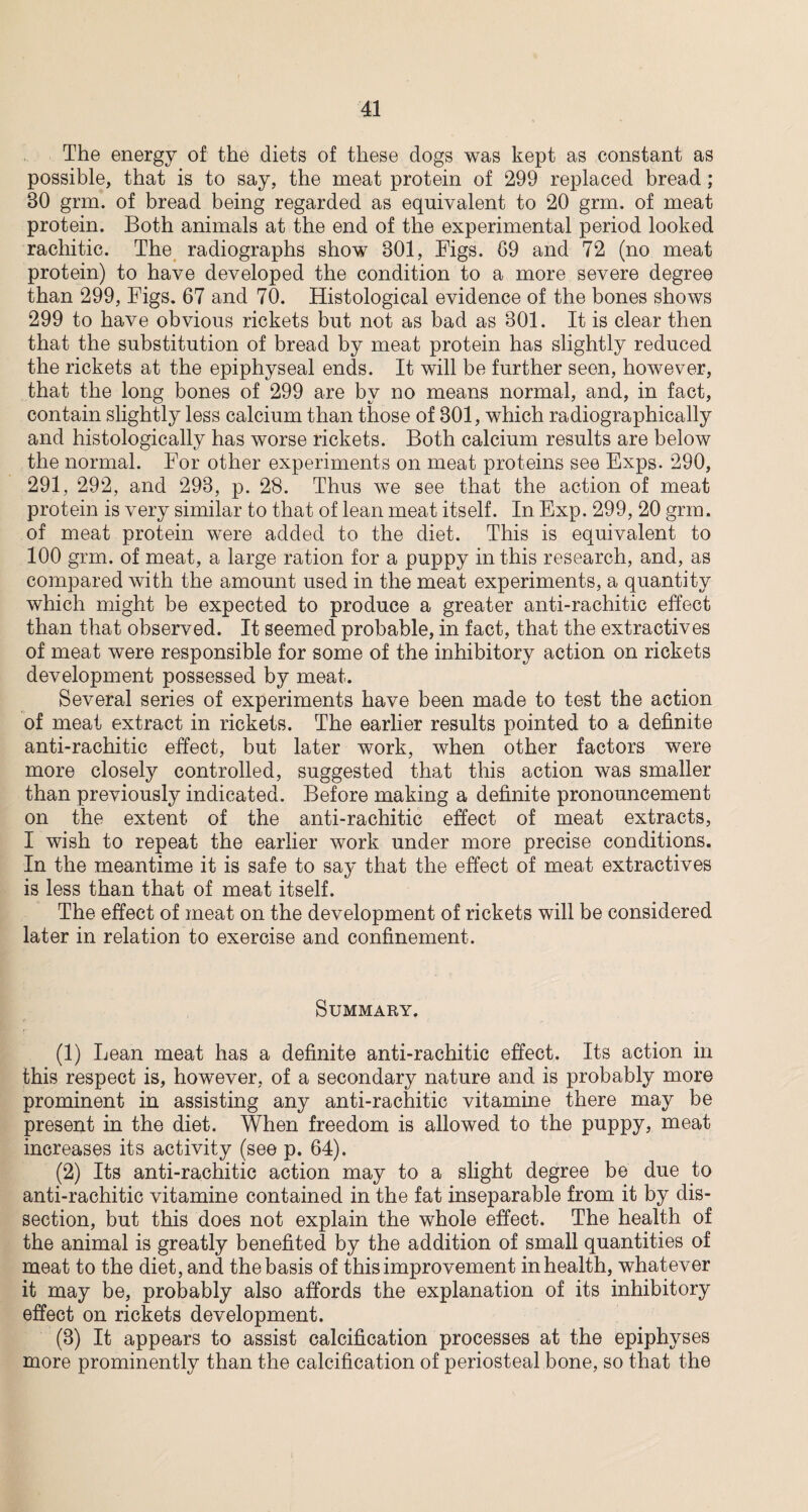 The energy of the diets of these dogs was kept as constant as possible, that is to say, the meat protein of 299 replaced bread; 30 grm. of bread being regarded as equivalent to 20 grm. of meat protein. Both animals at the end of the experimental period looked rachitic. The radiographs show 801, Figs. 69 and 72 (no meat protein) to have developed the condition to a more severe degree than 299, Figs. 67 and 70. Histological evidence of the bones shows 299 to have obvious rickets but not as bad as 301. It is clear then that the substitution of bread by meat protein has slightly reduced the rickets at the epiphyseal ends. It will be further seen, however, that the long bones of 299 are by no means normal, and, in fact, contain slightly less calcium than those of 301, which radiographically and histologically has worse rickets. Both calcium results are below the normal. For other experiments on meat proteins see Exps. 290, 291, 292, and 293, p. 28. Thus we see that the action of meat protein is very similar to that of lean meat itself. In Exp. 299, 20 grm. of meat protein were added to the diet. This is equivalent to 100 grm. of meat, a large ration for a puppy in this research, and, as compared with the amount used in the meat experiments, a quantity which might be expected to produce a greater anti-rachitic effect than that observed. It seemed probable, in fact, that the extractives of meat were responsible for some of the inhibitory action on rickets development possessed by meat. Several series of experiments have been made to test the action of meat extract in rickets. The earlier results pointed to a definite anti-rachitic effect, but later work, when other factors were more closely controlled, suggested that this action was smaller than previously indicated. Before making a definite pronouncement on the extent of the anti-rachitic effect of meat extracts, I wish to repeat the earlier work under more precise conditions. In the meantime it is safe to sa}~ that the effect of meat extractives is less than that of meat itself. The effect of meat on the development of rickets will be considered later in relation to exercise and confinement. Summary. (1) Lean meat has a definite anti-rachitic effect. Its action in this respect is, however, of a secondary nature and is probably more prominent in assisting any anti-rachitic vitamine there may be present in the diet. When freedom is allowed to the puppy, meat increases its activity (see p. 64). (2) Its anti-rachitic action may to a slight degree be due to anti-rachitic vitamine contained in the fat inseparable from it by dis¬ section, but this does not explain the whole effect. The health of the animal is greatly benefited by the addition of small quantities of meat to the diet, and the basis of this improvement in health, whatever it may be, probably also affords the explanation of its inhibitory effect on rickets development. (3) It appears to assist calcification processes at the epiphyses more prominently than the calcification of periosteal bone, so that the