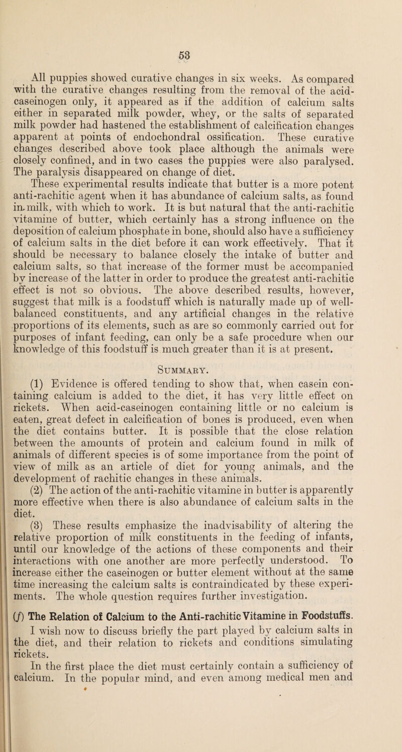 All puppies showed curative changes in six weeks. As compared with the curative changes resulting from the removal of the acid- caseinogen only, it appeared as if the addition of calcium salts either in separated milk powder, whey, or the salts of separated milk powder had hastened the establishment of calcification changes apparent at points of endochondral ossification. These curative changes described above took place although the animals were closely confined, and in two cases the puppies were also paralysed. The paralysis disappeared on change of diet. These experimental results indicate that butter is a more potent anti-rachitic agent when it has abundance of calcium salts, as found in. milk, with which to work. It is but natural that the anti-rachitic vitamine of butter, which certainly has a strong influence on the deposition of calcium phosphate in bone, should also have a sufficiency of calcium salts in the diet before it can work effectively. That it should be necessary to balance closely the intake of butter and calcium salts, so that increase of the former must be accompanied by increase of the latter in order to produce the greatest anti-rachitic effect is not so obvious. The above described results, however, suggest that milk is a foodstuff which is naturally made up of well- balanced constituents, and any artificial changes in the relative proportions of its elements, such as are so commonly carried out for purposes of infant feeding, can only be a safe procedure when our knowledge of this foodstuff is much greater than it is at present. SUMMARY. (1) Evidence is offered tending to show that, when casein con¬ taining calcium is added to the diet, it has very little effect on rickets. When acid-caseinogen containing little or no calcium is eaten, great defect in calcification of bones is produced, even when the diet contains butter. It is possible that the close relation between the amounts of protein and calcium found in milk of animals of different species is of some importance from the point of view of milk as an article of diet for young animals, and the development of rachitic changes in these animals. (2) The action of the anti-rachitic vitamine in butter is apparently more effective when there is also abundance of calcium salts in the diet. (3) These results emphasize the inadvisability of altering the relative proportion of milk constituents in the feeding of infants, until our knowledge of the actions of these components and their interactions with one another are more perfectly understood. To increase either the caseinogen or butter element without at the same time increasing the calcium salts is contraindicated by these experi¬ ments. The whole question requires further investigation. (/) The Relation of Calcium to the Anti-rachitic Vitamine in Foodstuffs. I wish now to discuss briefly the part played by calcium salts in the diet, and their relation to rickets and conditions simulating rickets. In the first place the diet must certainly contain a sufficiency of calcium. In the popular mind, and even among medical men and I