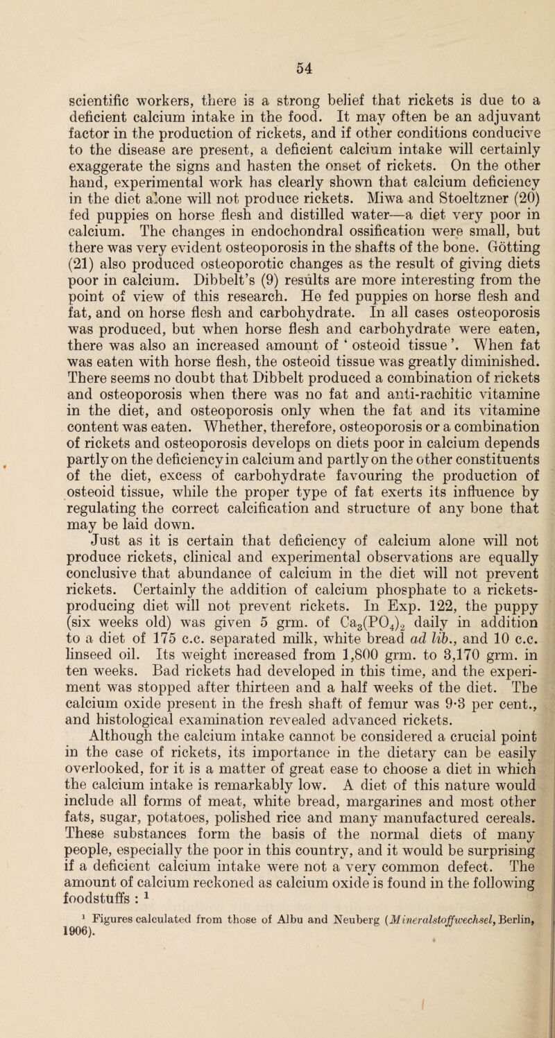 scientific workers, there is a strong belief that rickets is due to a deficient calcium intake in the food. It may often be an adjuvant factor in the production of rickets, and if other conditions conducive to the disease are present, a deficient calcium intake will certainly exaggerate the signs and hasten the onset of rickets. On the other hand, experimental work has clearly shown that calcium deficiency in the diet alone will not produce rickets. Miwa and Stoeltzner (20) fed puppies on horse flesh and distilled wrater—a diet very poor in calcium. The changes in endochondral ossification were small, but there was very evident osteoporosis in the shafts of the bone. Gotting (21) also produced osteoporotic changes as the result of giving diets poor in calcium. Dibbelt’s (9) results are more interesting from the point of view of this research. He fed puppies on horse flesh and fat, and on horse flesh and carbohydrate. In all cases osteoporosis was produced, but when horse flesh and carbohydrate were eaten, there was also an increased amount of ‘ osteoid tissue ’. When fat was eaten with horse flesh, the osteoid tissue w7as greatly diminished. There seems no doubt that Dibbelt produced a combination of rickets and osteoporosis when there was no fat and anti-rachitic vitamine in the diet, and osteoporosis only when the fat and its vitamine content was eaten. Whether, therefore, osteoporosis or a combination of rickets and osteoporosis develops on diets poor in calcium depends partly on the deficiency in calcium and partly on the o ther constituents of the diet, excess of carbohydrate favouring the production of osteoid tissue, while the proper type of fat exerts its influence by regulating the correct calcification and structure of any bone that may be laid down. Just as it is certain that deficiency of calcium alone will not produce rickets, clinical and experimental observations are equally conclusive that abundance of calcium in the diet will not prevent rickets. Certainly the addition of calcium phosphate to a rickets- producing diet will not prevent rickets. In Exp. 122, the puppy (six weeks old) was given 5 grm. of Ca3(P04)2 daily in addition to a diet of 175 c.c. separated milk, white bread ad lib., and 10 c.c. linseed oil. Its weight increased from 1,800 grm. to 3,170 grm. in ten weeks. Bad rickets had developed in this time, and the experi¬ ment was stopped after thirteen and a half weeks of the diet. The calcium oxide present in the fresh shaft of femur was 9-3 per cent., and histological examination revealed advanced rickets. Although the calcium intake cannot be considered a crucial point in the case of rickets, its importance in the dietary can be easily overlooked, for it is a matter of great ease to choose a diet in which the calcium intake is remarkably low. A diet of this nature would include all forms of meat, white bread, margarines and most other fats, sugar, potatoes, polished rice and many manufactured cereals. These substances form the basis of the normal diets of many people, especially the poor in this country, and it would be surprising if a deficient calcium intake were not a verv common defect. The amount of calcium reckoned as calcium oxide is found in the following foodstuffs : 1 1 Figures calculated from those of Albu and Neuberg (Mineralstoffwechsel, Berlin, 1906).