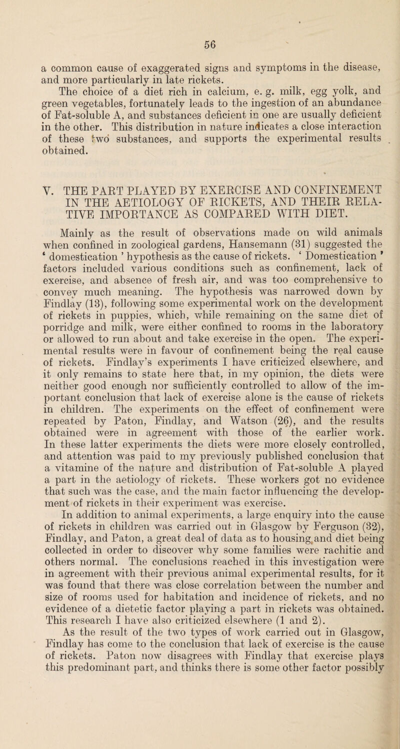 a common cause of exaggerated signs and symptoms in the disease, and more particularly in late rickets. The choice of a diet rich in calcium, e. g. milk, egg yolk, and green vegetables, fortunately leads to the ingestion of an abundance of Fat-soluble A, and substances deficient in one are usually deficient in the other. This distribution in nature indicates a close interaction of these two substances, and supports the experimental results _ obtained. Y. THE PART PLAYED BY EXERCISE AND CONFINEMENT IN THE AETIOLOGY OF RICKETS, AND THEIR RELA¬ TIVE IMPORTANCE AS COMPARED WITH DIET. Mainly as the result of observations made on wild animals when confined in zoological gardens, Hansemann (81) suggested the * domestication ’ hypothesis as the cause of rickets. 4 Domestication * factors included various conditions such as confinement, lack of exercise, and absence of fresh air, and was too comprehensive to convey much meaning. The hypothesis was narrowed down by Findlay (13), following some experimental work on the development of rickets in puppies, which, while remaining on the same diet of porridge and milk, wrere either confined to rooms in the laboratory or allowed to run about and take exercise in the open. The experi¬ mental results were in favour of confinement being the real cause of rickets. Findlay’s experiments I have criticized elsewhere, and it only remains to state here that, in my opinion, the diets were neither good enough nor sufficiently controlled to allow of the im¬ portant conclusion that lack of exercise alone is the cause of rickets in children. The experiments on the effect of confinement were repeated by Paton, Findlay, and Watson (26), and the results obtained were in agreement with those of the earlier work. In these latter experiments the diets were more closely controlled, and attention was paid to my previously published conclusion that a vitamine of the nature and distribution of Fat-soluble A played a part in the aetiology of rickets. These workers got no evidence that such was the case, and the main factor influencing the develop¬ ment of rickets in their experiment was exercise. In addition to animal experiments, a large enquiry into the cause of rickets in children was carried out in Glasgow by Ferguson (32), Findlay, and Paton, a great deal of data as to housing and diet being collected in order to discover why some families were rachitic and others normal. The conclusions reached in this investigation were in agreement with their previous animal experimental results, for it was found that there was close correlation between the number and size of rooms used for habitation and incidence of rickets, and no evidence of a dietetic factor playing a part in rickets was obtained. This research I have also criticized elsewhere (1 and 2). As the result of the two types of work carried out in Glasgow, Findlay has come to the conclusion that lack of exercise is the cause of rickets. Paton now disagrees with Findlay that exercise plays this predominant part, and thinks there is some other factor possibly