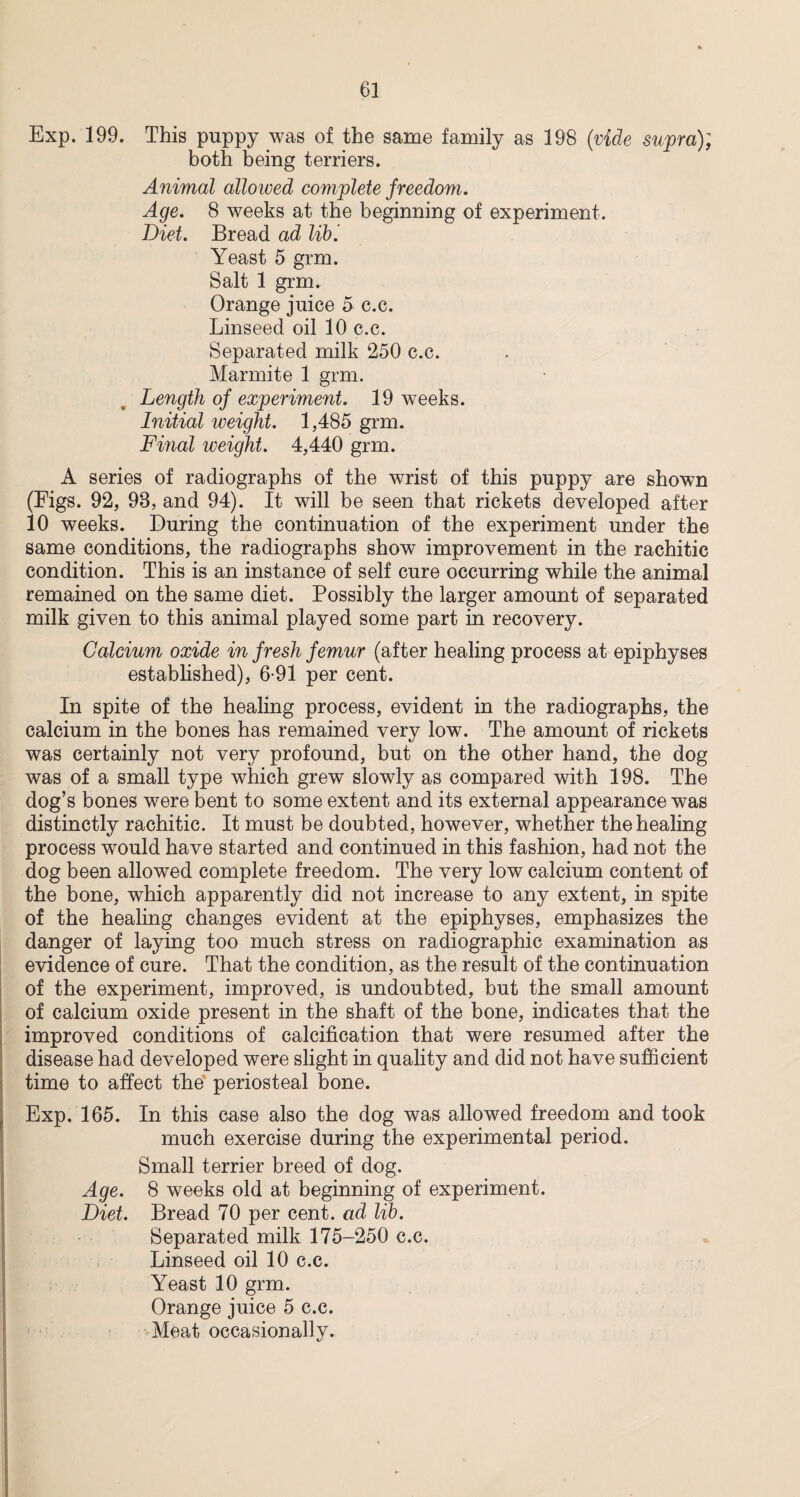 Exp. 199. This puppy was of the same family as 198 (vide supra); both being terriers. Animal allowed complete freedom. Age. 8 weeks at the beginning of experiment. Diet. Bread ad lib '. Yeast 5 grm. Salt 1 grm. Orange juice 5 c.c. Linseed oil 10 c.c. Separated milk 250 c.c. Marmite 1 grm. Length of experiment. 19 weeks. Initial weight. 1,485 grm. Final weight. 4,440 grm. A series of radiographs of the wrist of this puppy are shown (Figs. 92, 98, and 94). It will be seen that rickets developed after 10 weeks. During the continuation of the experiment under the same conditions, the radiographs show improvement in the rachitic condition. This is an instance of self cure occurring while the animal remained on the same diet. Possibly the larger amount of separated milk given to this animal played some part in recovery. Calcium oxide in fresh femur (after healing process at epiphyses established), 6-91 per cent. In spite of the healing process, evident in the radiographs, the calcium in the bones has remained very low. The amount of rickets was certainly not very profound, but on the other hand, the dog was of a small type which grew slowly as compared with 198. The dog’s bones were bent to some extent and its external appearance was distinctly rachitic. It must be doubted, however, whether the healing process would have started and continued in this fashion, had not the dog been allowed complete freedom. The very low calcium content of the bone, which apparently did not increase to any extent, in spite of the healing changes evident at the epiphyses, emphasizes the danger of laying too much stress on radiographic examination as evidence of cure. That the condition, as the result of the continuation of the experiment, improved, is undoubted, but the small amount of calcium oxide present in the shaft of the bone, indicates that the improved conditions of calcification that were resumed after the disease had developed were slight in quality and did not have sufficient time to affect the periosteal bone. Exp. 165. In this case also the dog was allowed freedom and took much exercise during the experimental period. Small terrier breed of dog. Age. 8 weeks old at beginning of experiment. Diet. Bread 70 per cent, ad lib. Separated milk 175-250 c.c. Linseed oil 10 c.c. Yeast 10 grm. Orange juice 5 c.c. Meat occasionally.