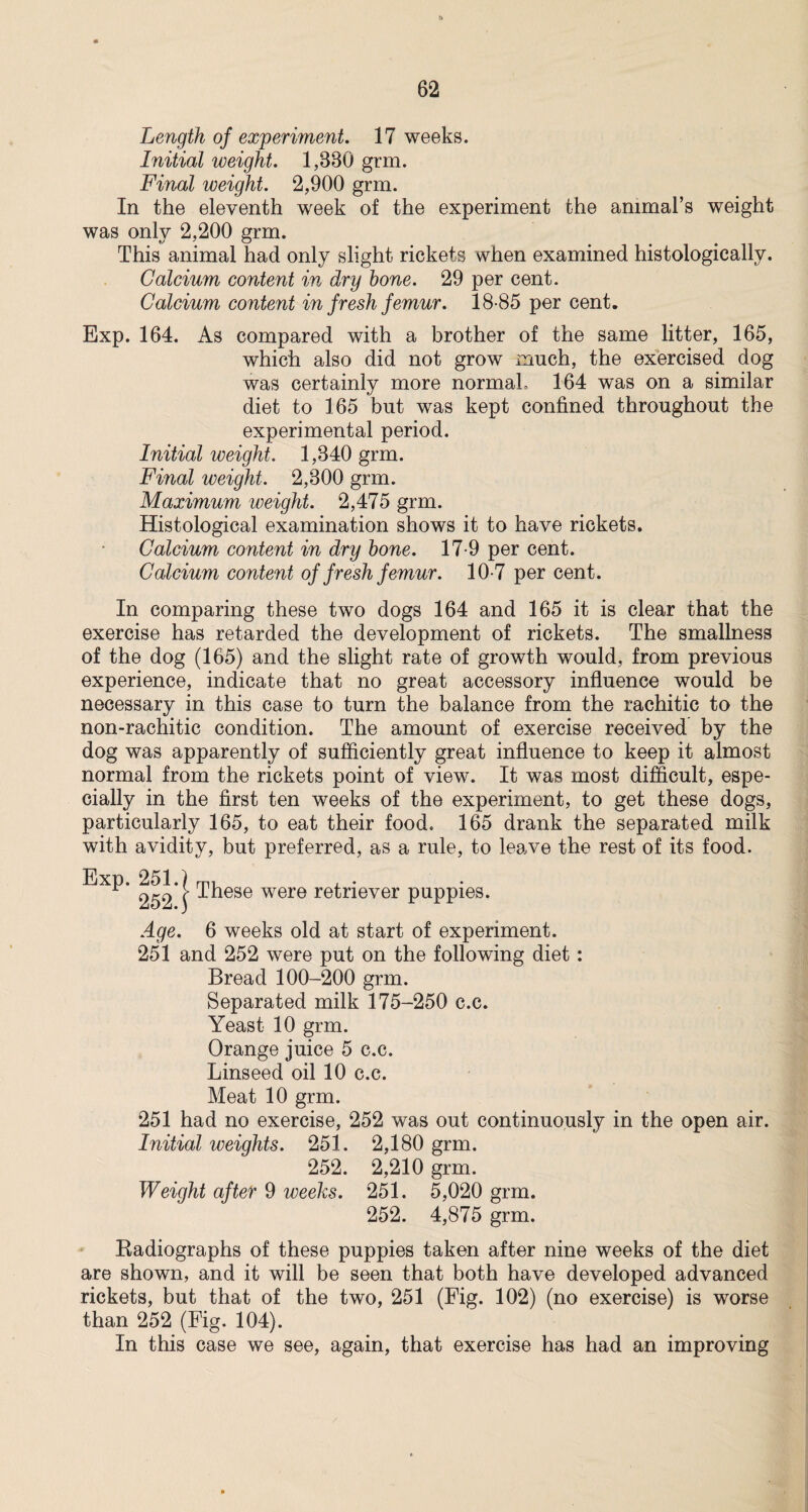 Length of experiment. 17 weeks. Initial weight. 1,880 grm. Final weight. 2,900 grm. In the eleventh week of the experiment the animal’s weight was only 2,200 grm. This animal had only slight rickets when examined histologically. Calcium content in dry bone. 29 per cent. Calcium content in fresh femur. 18-85 per cent. Exp. 164. As compared with a brother of the same litter, 165, which also did not grow much, the exercised dog was certainly more normal, 164 was on a similar diet to 165 but was kept confined throughout the experimental period. Initial weight. 1,840 grm. Final weight. 2,800 grm. Maximum weight. 2,475 grm. Histological examination shows it to have rickets. Calcium content in dry bone. 17-9 per cent. Calcium content of fresh femur. 10-7 per cent. In comparing these two dogs 164 and 165 it is clear that the exercise has retarded the development of rickets. The smallness of the dog (165) and the slight rate of growth would, from previous experience, indicate that no great accessory influence would be necessary in this case to turn the balance from the rachitic to the non-rachitic condition. The amount of exercise received by the dog was apparently of sufficiently great influence to keep it almost normal from the rickets point of view. It was most difficult, espe¬ cially in the first ten weeks of the experiment, to get these dogs, particularly 165, to eat their food. 165 drank the separated milk with avidity, but preferred, as a rule, to leave the rest of its food. Exp. 251.) , . 252 \ -‘•^ese were retriever puppies. Age. 6 weeks old at start of experiment. 251 and 252 were put on the following diet: Bread 100-200 grm. Separated milk 175-250 c.c. Yeast 10 grm. Orange juice 5 c.c. Linseed oil 10 c.c. Meat 10 grm. 251 had no exercise, 252 was out continuously in the open air. Initial weights. 251. 2,180 grm. 252. 2,210 grm. Weight after 9 weeks. 251. 5,020 grm. 252. 4,875 grm. Radiographs of these puppies taken after nine weeks of the diet are shown, and it will be seen that both have developed advanced rickets, but that of the two, 251 (Fig. 102) (no exercise) is worse than 252 (Fig. 104). In this case we see, again, that exercise has had an improving