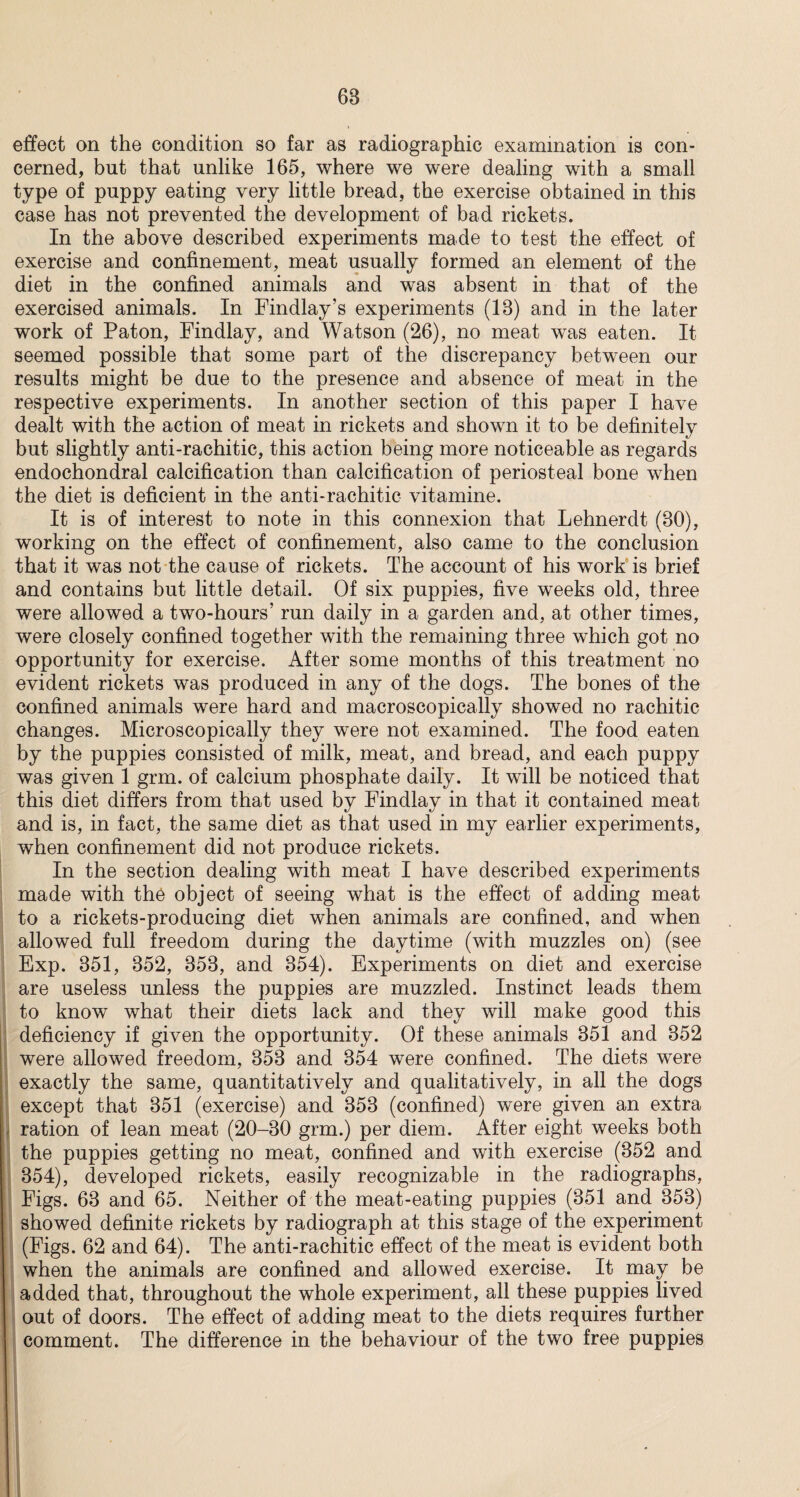 effect on the condition so far as radiographic examination is con¬ cerned, but that unlike 165, where we were dealing with a small type of puppy eating very little bread, the exercise obtained in this case has not prevented the development of bad rickets. In the above described experiments made to test the effect of exercise and confinement, meat usually formed an element of the diet in the confined animals and was absent in that of the exercised animals. In Findlay’s experiments (13) and in the later work of Paton, Findlay, and Watson (26), no meat was eaten. It seemed possible that some part of the discrepancy between our results might be due to the presence and absence of meat in the respective experiments. In another section of this paper I have dealt with the action of meat in rickets and shown it to be definitely but slightly anti-rachitic, this action being more noticeable as regards endochondral calcification than calcification of periosteal bone when the diet is deficient in the anti-rachitic vitamine. It is of interest to note in this connexion that Lehnerdt (30), working on the effect of confinement, also came to the conclusion that it was not the cause of rickets. The account of his work is brief and contains but little detail. Of six puppies, five weeks old, three were allowed a two-hours’ run daily in a garden and, at other times, were closely confined together with the remaining three which got no opportunity for exercise. After some months of this treatment no evident rickets was produced in any of the dogs. The bones of the confined animals were hard and macroscopically showed no rachitic changes. Microscopically they were not examined. The food eaten by the puppies consisted of milk, meat, and bread, and each puppy was given 1 grm. of calcium phosphate daily. It will be noticed that this diet differs from that used by Findlay in that it contained meat and is, in fact, the same diet as that used in my earlier experiments, when confinement did not produce rickets. In the section dealing with meat I have described experiments made with the object of seeing what is the effect of adding meat to a rickets-producing diet when animals are confined, and when allowed full freedom during the daytime (with muzzles on) (see I Exp. 351, 352, 353, and 354). Experiments on diet and exercise are useless unless the puppies are muzzled. Instinct leads them to know what their diets lack and they will make good this deficiency if given the opportunity. Of these animals 351 and 352 were allowed freedom, 353 and 354 were confined. The diets were exactly the same, quantitatively and qualitatively, in all the dogs except that 351 (exercise) and 353 (confined) were given an extra r ration of lean meat (20-30 grm.) per diem. After eight weeks both the puppies getting no meat, confined and with exercise (352 and 354), developed rickets, easily recognizable in the radiographs, Figs. 63 and 65. Neither of the meat-eating puppies (351 and 353) showed definite rickets by radiograph at this stage of the experiment (Figs. 62 and 64). The anti-rachitic effect of the meat is evident both when the animals are confined and allowed exercise. It may be added that, throughout the whole experiment, all these puppies lived out of doors. The effect of adding meat to the diets requires further comment. The difference in the behaviour of the two free puppies