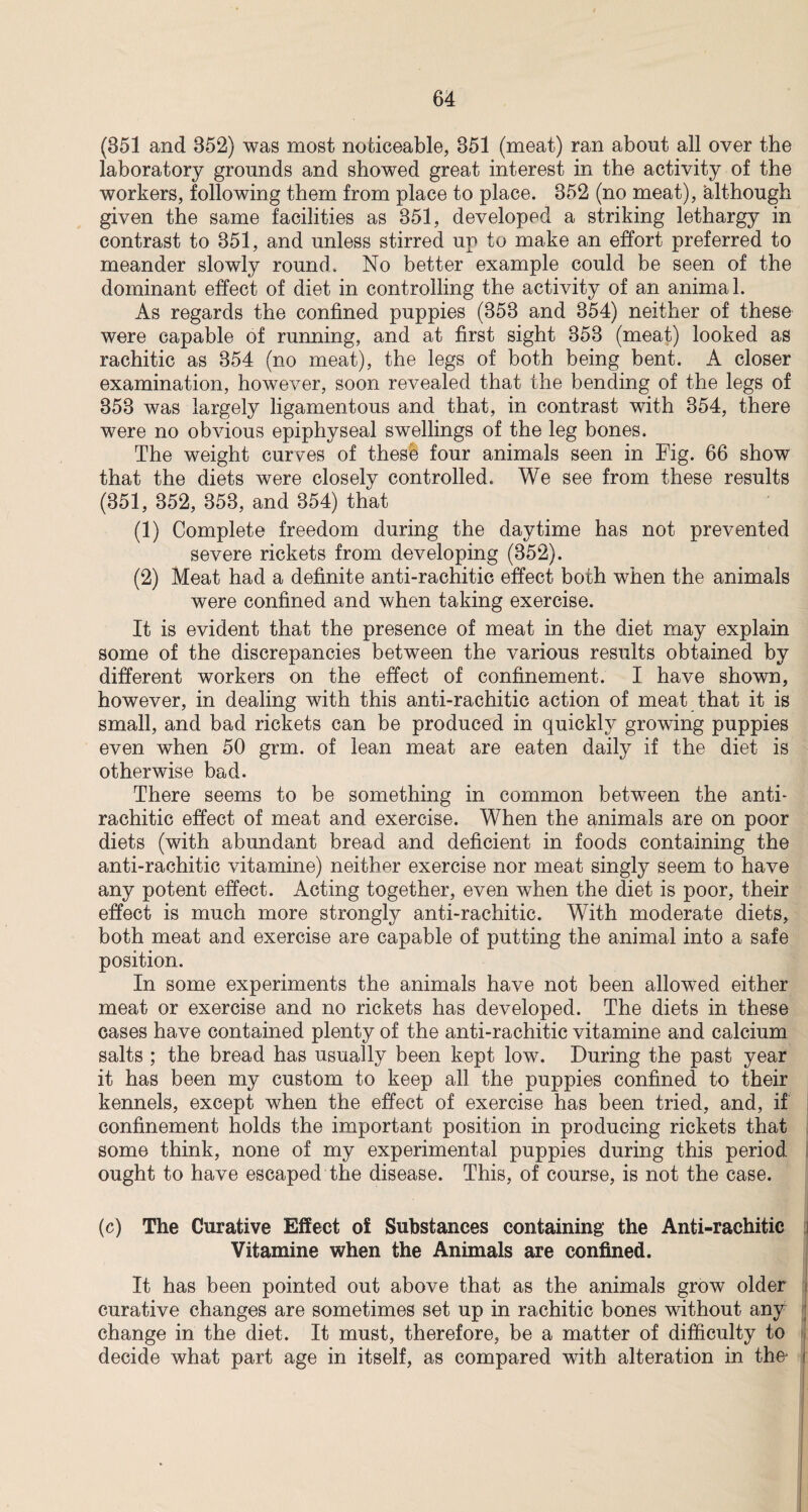 (351 and 852) was most noticeable, 851 (meat) ran about all over the laboratory grounds and showed great interest in the activity of the workers, following them from place to place. 352 (no meat), although given the same facilities as 351, developed a striking lethargy in contrast to 351, and unless stirred up to make an effort preferred to meander slowly round. No better example could be seen of the dominant effect of diet in controlling the activity of an animal. As regards the confined puppies (353 and 354) neither of these were capable of running, and at first sight 353 (meat) looked as rachitic as 354 (no meat), the legs of both being bent. A closer examination, however, soon revealed that the bending of the legs of 353 was largely ligamentous and that, in contrast with 354, there were no obvious epiphyseal swellings of the leg bones. The weight curves of these four animals seen in Fig. 66 show that the diets were closely controlled. We see from these results (351, 352, 353, and 354) that (1) Complete freedom during the daytime has not prevented severe rickets from developing (352). (2) Meat had a definite anti-rachitic effect both when the animals were confined and when taking exercise. It is evident that the presence of meat in the diet may explain some of the discrepancies between the various results obtained by different workers on the effect of confinement. I have shown, however, in dealing with this anti-rachitic action of meat that it is small, and bad rickets can be produced in quickly growing puppies even when 50 grm. of lean meat are eaten daily if the diet is otherwise bad. There seems to be something in common between the anti- rachitic effect of meat and exercise. When the animals are on poor diets (with abundant bread and deficient in foods containing the anti-rachitic vitamine) neither exercise nor meat singly seem to have any potent effect. Acting together, even when the diet is poor, their effect is much more strongly anti-rachitic. With moderate diets, both meat and exercise are capable of putting the animal into a safe position. In some experiments the animals have not been allowed either meat or exercise and no rickets has developed. The diets in these cases have contained plenty of the anti-rachitic vitamine and calcium salts ; the bread has usually been kept low. During the past year it has been my custom to keep all the puppies confined to their kennels, except when the effect of exercise has been tried, and, if confinement holds the important position in producing rickets that some think, none of my experimental puppies during this period ought to have escaped the disease. This, of course, is not the case. (c) The Curative Effect of Substances containing the Anti-rachitic Vitamine when the Animals are confined. It has been pointed out above that as the animals grow older curative changes are sometimes set up in rachitic bones without any change in the diet. It must, therefore, be a matter of difficulty to decide what part age in itself, as compared with alteration in the* <