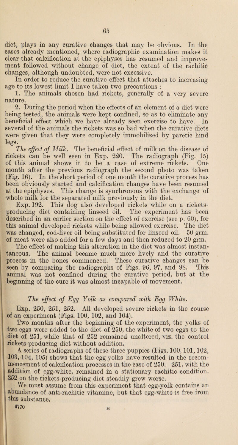 diet, plays in any curative changes that may be obvious. In the cases already mentioned, where radiographic examination makes it clear that calcification at the epiphyses has resumed and improve¬ ment followed without change of diet, the extent of the rachitic changes, although undoubted, were not excessive. In order to reduce the curative effect that attaches to increasing age to its lowest limit I have taken two precautions : 1. The animals chosen had rickets, generally of a very severe nature. 2. During the period when the effects of an element of a diet were being tested, the animals were kept confined, so as to eliminate any beneficial effect which we have already seen exercise to have. In several of the animals the rickets was so bad when the curative diets were given that they were completely immobilized by paretic hind legs. The effect of Milk. The beneficial effect of milk on the disease of rickets can be well seen in Exp. 220. The radiograph (Fig. 15) of this animal shows it to be a case of extreme rickets. One month after the previous radiograph the second photo was taken (Fig. 16). In the short period of one month the curative process has been obviously started and calcification changes have been resumed at the epiphyses. This change is synchronous with the exchange of whole milk for the separated milk previously in the diet. Exp. 192. This dog also developed rickets while on a rickets- producing diet containing linseed oil. The experiment has been described in an earlier section on the effect of exercise (see p. 60), for this animal developed rickets while being allowed exercise. The diet was changed, cod-liver oil being substituted for linseed oil. 50 grm. of meat were also added for a few days and then reduced to 20 grm. The effect of making this alteration in the diet was almost instan¬ taneous. The animal became much more lively and the curative process in the bones commenced. These curative changes can be seen by comparing the radiographs of Figs. 96, 97, and 98. This animal was not confined during the curative period, but at the beginning of the cure it was almost incapable of movement. The effect of Egg Yolk as compared with Egg White. Exp. 250, 251, 252. All developed severe rickets in the course of an experiment (Figs. 100, 102, and 104). Two months after the beginning of the experiment, the yolks of two eggs were added to the diet of 250, the white of two eggs to the diet of 251, while that of 252 remained unaltered, viz. the control rickets-producing diet without addition. A series of radiographs of these three puppies (Figs. 100,101,102, 108,104, 105) shows that the egg yolks have resulted in the recom¬ mencement of calcification processes in the case of 250. 251, with the addition of egg-white, remained in a stationary rachitic condition. 252 on the rickets-producing diet steadily grew worse. We must assume from this experiment that egg-yolk contains an abundance of anti-rachitic vitamine, but that egg-white is free from this substance. 6770 E
