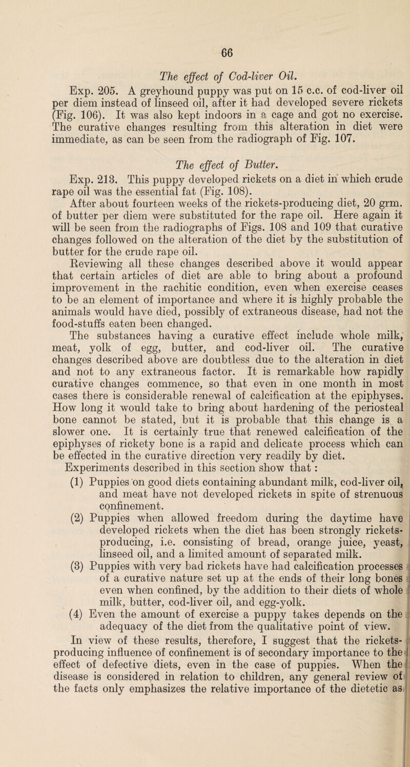 The effect of Cod-liver Oil. Exp. 205. A greyhound puppy was put on 15 c.c. of cod-liver oil per diem instead of linseed oil, after it had developed severe rickets (Fig. 106). It was also kept indoors in a cage and got no exercise. The curative changes resulting from this alteration in diet were immediate, as can be seen from the radiograph of Fig. 107. The effect of Butter. Exp. 218. This puppy developed rickets on a diet in which crude rape oil was the essential fat (Fig. 108). After about fourteen weeks of the rickets-producing diet, 20 grm. of butter per diem were substituted for the rape oil. Here again it will be seen from the radiographs of Figs. 108 and 109 that curative changes followed on the alteration of the diet by the substitution of butter for the crude rape oil. Reviewing all these changes described above it would appear that certain articles of diet are able to bring about a profound improvement in the rachitic condition, even when exercise ceases to be an element of importance and where it is highly probable the animals would have died, possibly of extraneous disease, had not the food-stuffs eaten been changed. The substances having a curative effect include whole milk, meat, yolk of egg, butter, and cod-liver oil. The curative changes described above are doubtless due to the alteration in diet and not to any extraneous factor. It is remarkable how rapidly curative changes commence, so that even in one month in most cases there is considerable renewal of calcification at the epiphyses. How long it would take to bring about hardening of the periosteal bone cannot be stated, but it is probable that this change is a slower one. It is certainly true that renewed calcification of the epiphyses of rickety bone is a rapid and delicate process which can be effected in the curative direction very readily by diet. Experiments described in this section show that: (1) Puppies on good diets containing abundant milk, cod-liver oil^ and meat have not developed rickets in spite of strenuous confinement. (2) Puppies when allowed freedom during the daytime have developed rickets when the diet has been strongly rickets- producing, i.e. consisting of bread, orange juice, yeast, linseed oil, and a limited amount of separated milk. (8) Puppies with very bad rickets have had calcification processes of a curative nature set up at the ends of their long bones even when confined, by the addition to their diets of whole milk, butter, cod-liver oil, and egg-yolk. (4) Even the amount of exercise a puppy takes depends on the adequacy of the diet from the qualitative point of view. In view of these results, therefore, I suggest that the rickets- producing influence of confinement is of secondary importance to the effect of defective diets, even in the case of puppies. When the disease is considered in relation to children, any general review of the facts only emphasizes the relative importance of the dietetic as