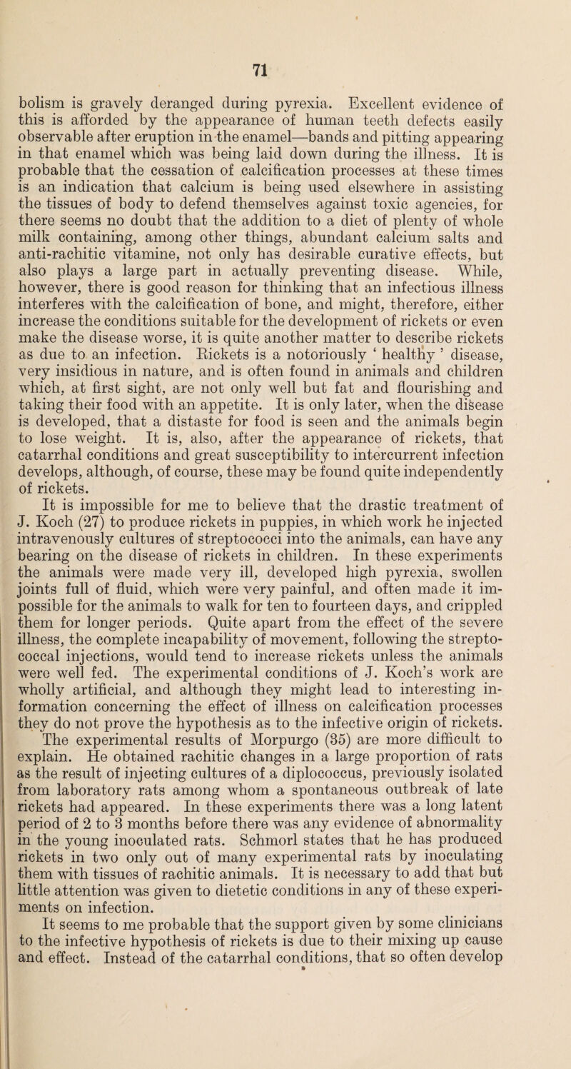 bolism is gravely deranged during pyrexia. Excellent evidence of this is afforded by the appearance of human teeth defects easily observable after eruption in the enamel—bands and pitting appearing in that enamel which wTas being laid down during the illness. It is probable that the cessation of calcification processes at these times is an indication that calcium is being used elsewhere in assisting the tissues of body to defend themselves against toxic agencies, for there seems no doubt that the addition to a diet of plenty of whole milk containing, among other things, abundant calcium salts and anti-rachitic vitamine, not only has desirable curative effects, but also plays a large part in actually preventing disease. While, however, there is good reason for thinking that an infectious illness interferes with the calcification of bone, and might, therefore, either increase the conditions suitable for the development of rickets or even make the disease worse, it is quite another matter to describe rickets as due to an infection. Rickets is a notoriously ‘ healthy ’ disease, very insidious in nature, and is often found in animals and children which, at first sight, are not only well but fat and flourishing and taking their food with an appetite. It is only later, when the disease is developed, that a distaste for food is seen and the animals begin to lose weight. It is, also, after the appearance of rickets, that catarrhal conditions and great susceptibility to intercurrent infection develops, although, of course, these may be found quite independently of rickets. It is impossible for me to believe that the drastic treatment of J. Koch (27) to produce rickets in puppies, in which work he injected intravenously cultures of streptococci into the animals, can have any bearing on the disease of rickets in children. In these experiments the animals were made very ill, developed high pyrexia, swollen joints full of fluid, which were very painful, and often made it im¬ possible for the animals to walk for ten to fourteen days, and crippled them for longer periods. Quite apart from the effect of the severe illness, the complete incapability of movement, following the strepto¬ coccal injections, would tend to increase rickets unless the animals were well fed. The experimental conditions of J. Koch’s work are wholly artificial, and although they might lead to interesting in¬ formation concerning the effect of illness on calcification processes they do not prove the hypothesis as to the infective origin of rickets. The experimental results of Morpurgo (35) are more difficult to explain. He obtained rachitic changes in a large proportion of rats as the result of injecting cultures of a diplococcus, previously isolated from laboratory rats among whom a spontaneous outbreak of late rickets had appeared. In these experiments there was a long latent period of 2 to 3 months before there was any evidence of abnormality in the young inoculated rats. Schmorl states that he has produced rickets in two only out of many experimental rats by inoculating them with tissues of rachitic animals. It is necessary to add that but little attention was given to dietetic conditions in any of these experi¬ ments on infection. It seems to me probable that the support given by some clinicians to the infective hypothesis of rickets is due to their mixing up cause and effect. Instead of the catarrhal conditions, that so often develop