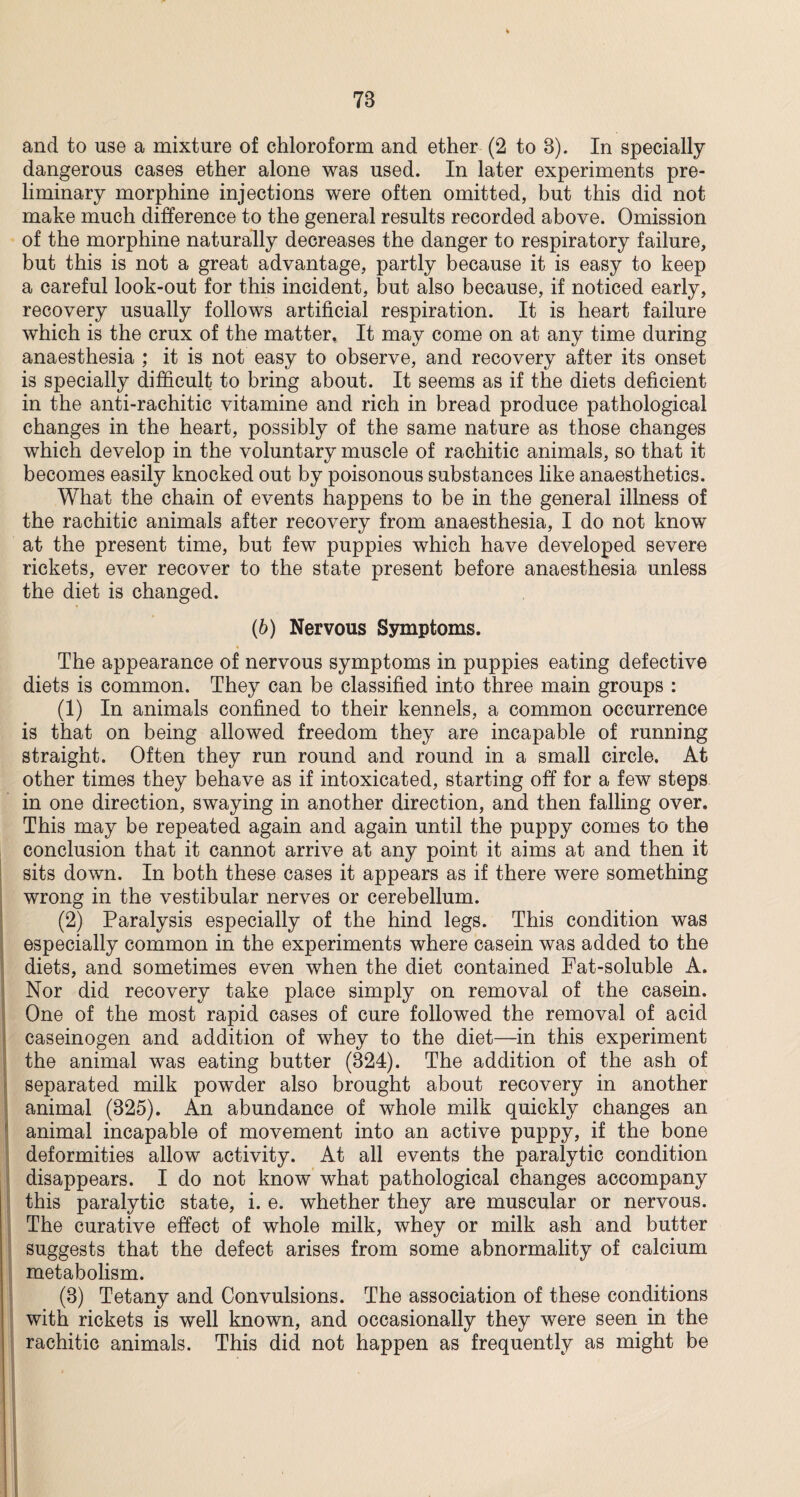 78 and to use a mixture of chloroform and ether (2 to 8). In specially dangerous cases ether alone was used. In later experiments pre¬ liminary morphine injections were often omitted, but this did not make much difference to the general results recorded above. Omission of the morphine naturally decreases the danger to respiratory failure, but this is not a great advantage, partly because it is easy to keep a careful look-out for this incident, but also because, if noticed early, recovery usually follows artificial respiration. It is heart failure which is the crux of the matter. It may come on at any time during anaesthesia ; it is not easy to observe, and recovery after its onset is specially difficult to bring about. It seems as if the diets deficient in the anti-rachitic vitamine and rich in bread produce pathological changes in the heart, possibly of the same nature as those changes which develop in the voluntary muscle of rachitic animals, so that it becomes easily knocked out by poisonous substances like anaesthetics. What the chain of events happens to be in the general illness of the rachitic animals after recovery from anaesthesia, I do not know at the present time, but few puppies which have developed severe rickets, ever recover to the state present before anaesthesia unless the diet is changed. (b) Nervous Symptoms. The appearance of nervous symptoms in puppies eating defective diets is common. They can be classified into three main groups : (1) In animals confined to their kennels, a common occurrence is that on being allowed freedom they are incapable of running straight. Often they run round and round in a small circle. At other times they behave as if intoxicated, starting off for a few steps in one direction, swaying in another direction, and then falling over. This may be repeated again and again until the puppy comes to the conclusion that it cannot arrive at any point it aims at and then it sits down. In both these cases it appears as if there were something wrong in the vestibular nerves or cerebellum. (2) Paralysis especially of the hind legs. This condition was especially common in the experiments where casein was added to the diets, and sometimes even when the diet contained Fat-soluble A. Nor did recovery take place simply on removal of the casein. One of the most rapid cases of cure followed the removal of acid caseinogen and addition of whey to the diet—in this experiment the animal was eating butter (824). The addition of the ash of separated milk powder also brought about recovery in another animal (825). An abundance of whole milk quickly changes an animal incapable of movement into an active puppy, if the bone deformities allow activity. At all events the paralytic condition disappears. I do not know what pathological changes accompany this paralytic state, i. e. whether they are muscular or nervous. The curative effect of whole milk, whey or milk ash and butter suggests that the defect arises from some abnormality of calcium metabolism. (8) Tetany and Convulsions. The association of these conditions with rickets is well known, and occasionally they were seen in the rachitic animals. This did not happen as frequently as might be