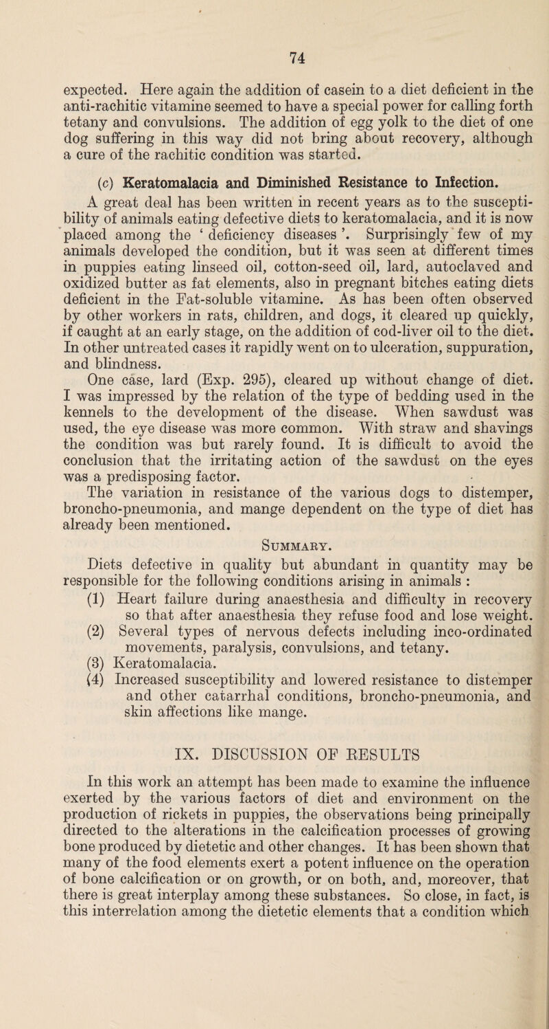 expected. Here again the addition of casein to a diet deficient in the anti-rachitic vitamine seemed to have a special power for calling forth tetany and convulsions. The addition of egg yolk to the diet of one dog suffering in this way did not bring about recovery, although a cure of the rachitic condition was started. (c) Keratomalacia and Diminished Resistance to Infection. A great deal has been written in recent years as to the suscepti¬ bility of animals eating defective diets to keratomalacia, and it is now placed among the ‘ deficiency diseases Surprisingly few of my animals developed the condition, but it was seen at different times in puppies eating linseed oil, cotton-seed oil, lard, autoclaved and oxidized butter as fat elements, also in pregnant bitches eating diets deficient in the Fat-soluble vitamine. As has been often observed by other workers in rats, children, and dogs, it cleared up quickly, if caught at an early stage, on the addition of cod-liver oil to the diet. In other untreated cases it rapidly went on to ulceration, suppuration, and blindness. One case, lard (Exp. 295), cleared up without change of diet. I was impressed by the relation of the type of bedding used in the kennels to the development of the disease. When sawdust was used, the eye disease was more common. With straw and shavings the condition was but rarely found. It is difficult to avoid the conclusion that the irritating action of the sawdust on the eyes was a predisposing factor. The variation in resistance of the various dogs to distemper, broncho-pneumonia, and mange dependent on the type of diet has already been mentioned. Summary. Diets defective in quality but abundant in quantity may be responsible for the following conditions arising in animals : (1) Heart failure during anaesthesia and difficulty in recovery so that after anaesthesia they refuse food and lose weight. (2) Several types of nervous defects including inco-ordinated movements, paralysis, convulsions, and tetany. (3) Keratomalacia. (4) Increased susceptibility and lowered resistance to distemper and other catarrhal conditions, broncho-pneumonia, and skin affections like mange. IX. DISCUSSION OF RESULTS In this work an attempt has been made to examine the influence exerted by the various factors of diet and environment on the production of rickets in puppies, the observations being principally directed to the alterations in the calcification processes of growing bone produced by dietetic and other changes. It has been shown that many of the food elements exert a potent influence on the operation of bone calcification or on growth, or on both, and, moreover, that there is great interplay among these substances. So close, in fact, is this interrelation among the dietetic elements that a condition which