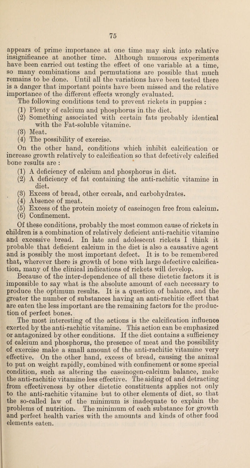 appears of prime importance at one time may sink into relative insignificance at another time. Although numerous experiments have been carried out testing the effect of one variable at a time, so many combinations and permutations are possible that much remains to be done. Until all the variations have been tested there is a danger that important points have been missed and the relative importance of the different effects wrongly evaluated. The following conditions tend to prevent rickets in puppies : (1) Plenty of calcium and phosphorus in the diet. (2) Something associated with certain fats probably identical with the Fat-soluble vitamine. (3) Meat. (4) The possibility of exercise. On the other hand, conditions which inhibit calcification or increase growth relatively to calcification so that defectively calcified bone results are : (1) A deficiency of calcium and phosphorus in diet. (2) A deficiency of fat containing the anti-rachitic vitamine in diet. (3) Excess of bread, other cereals, and carbohydrates. (4) Absence of meat. (5) Excess of the protein moiety of caseinogen free from calcium. (6) Confinement. Of these conditions, probably the most common cause of rickets in children is a combination of relatively deficient anti-rachitic vitamine and excessive bread. In late and adolescent rickets I think it probable that deficient calcium in the diet is also a causative agent and is possibly the most important defect. It is to be remembered that, wherever there is growth of bone with large defective calcifica¬ tion, many of the clinical indications of rickets will develop. Because of the inter-dependence of all these dietetic factors it is impossible to say what is the absolute amount of each necessary to produce the optimum results. It is a question of balance, and the greater the number of substances having an anti-rachitic effect that are eaten the less important are the remaining factors for the produc¬ tion of perfect bones. The most interesting of the actions is the calcification influence exerted by the anti-rachitic vitamine. This action can be emphasized or antagonized by other conditions. If the diet contains a sufficiency of calcium and phosphorus, the presence of meat and the possibility of exercise make a small amount of the anti-rachitic vitamine very effective. On the other hand, excess of bread, causing the animal to put on weight rapidly, combined with confinement or some special condition, such as altering the caseinogen-calcium balance, make the anti-rachitic vitamine less effective. The aiding of and detracting from effectiveness by other dietetic constituents applies not only to the anti-rachitic vitamine but to other elements of diet, so that the so-called law of the minimum is inadequate to explain the problems of nutrition. The minimum of each substance for growth and perfect health varies with the amounts and kinds of other food elements eaten.