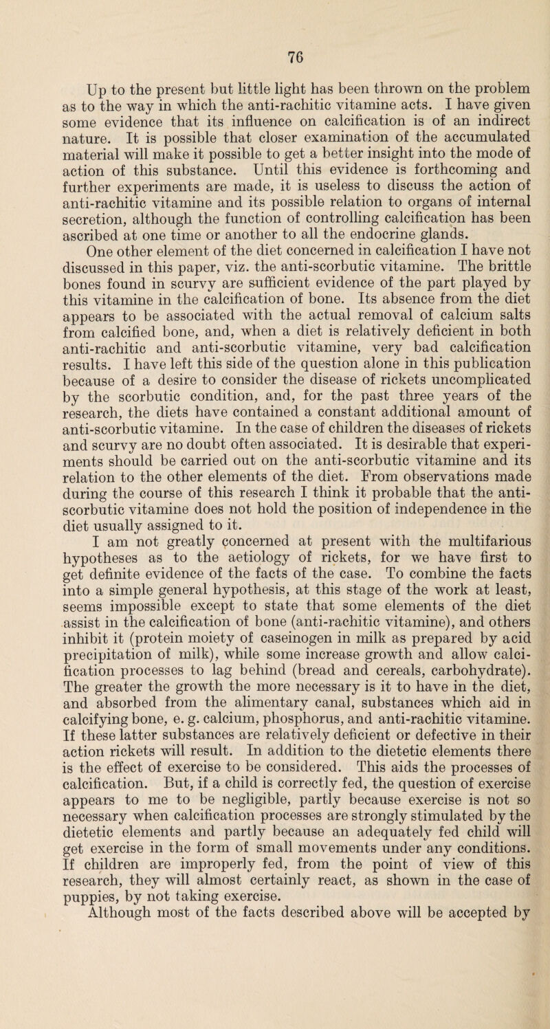 Up to the present but little light has been thrown on the problem as to the way in which the anti-rachitic vitamine acts. I have given some evidence that its influence on calcification is of an indirect nature. It is possible that closer examination of the accumulated material will make it possible to get a better insight into the mode of action of this substance. Until this evidence is forthcoming and further experiments are made, it is useless to discuss the action of anti-rachitic vitamine and its possible relation to organs of internal secretion, although the function of controlling calcification has been ascribed at one time or another to all the endocrine glands. One other element of the diet concerned in calcification I have not discussed in this paper, viz. the anti-scorbutic vitamine. The brittle bones found in scurvy are sufficient evidence of the part played by this vitamine in the calcification of bone. Its absence from the diet appears to be associated with the actual removal of calcium salts from calcified bone, and, when a diet is relatively deficient in both anti-rachitic and anti-scorbutic vitamine, very bad calcification results. I have left this side of the question alone in this publication because of a desire to consider the disease of rickets uncomplicated by the scorbutic condition, and, for the past three years of the research, the diets have contained a constant additional amount of anti-scorbutic vitamine. In the case of children the diseases of rickets and scurvy are no doubt often associated. It is desirable that experi¬ ments should be carried out on the anti-scorbutic vitamine and its relation to the other elements of the diet. From observations made during the course of this research I think it probable that the anti¬ scorbutic vitamine does not hold the position of independence in the diet usually assigned to it. I am not greatly concerned at present with the multifarious hypotheses as to the aetiology of rickets, for we have first to get definite evidence of the facts of the case. To combine the facts into a simple general hypothesis, at this stage of the work at least, seems impossible except to state that some elements of the diet assist in the calcification of bone (anti-rachitic vitamine), and others inhibit it (protein moiety of caseinogen in milk as prepared by acid precipitation of milk), while some increase growth and allow calci¬ fication processes to lag behind (bread and cereals, carbohydrate). The greater the growth the more necessary is it to have in the diet, and absorbed from the alimentary canal, substances which aid in calcifying bone, e. g. calcium, phosphorus, and anti-rachitic vitamine. If these latter substances are relatively deficient or defective in their action rickets will result. In addition to the dietetic elements there is the effect of exercise to be considered. This aids the processes of calcification. But, if a child is correctly fed, the question of exercise appears to me to be negligible, partly because exercise is not so necessary when calcification processes are strongly stimulated by the dietetic elements and partly because an adequately fed child will get exercise in the form of small movements under any conditions. If children are improperly fed, from the point of view of this research, they will almost certainly react, as shown in the case of puppies, by not taking exercise. Although most of the facts described above will be accepted by