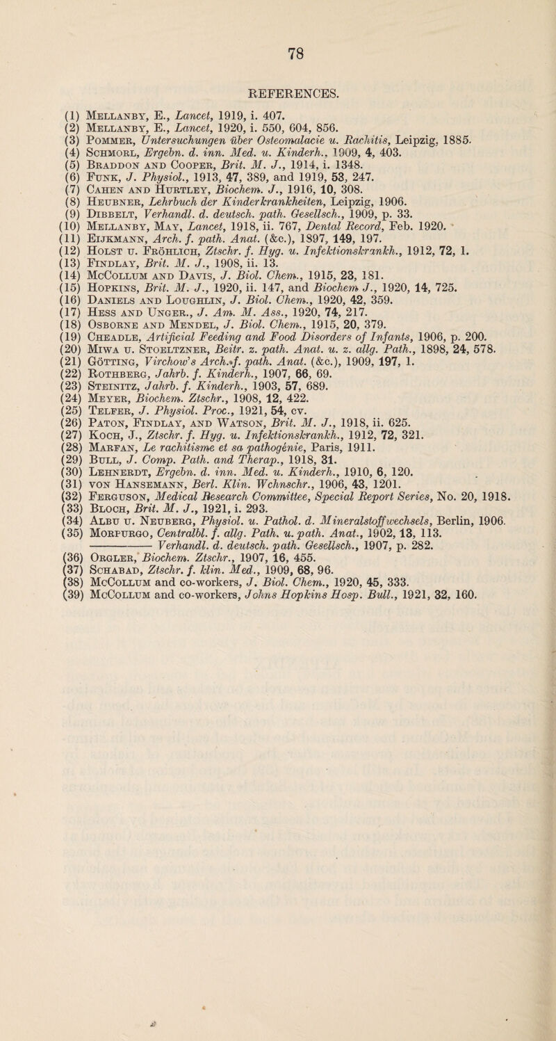 REFERENCES. (1) Mellanby, E., Lancet, 1919, i. 407. (2) Mellanby, E., Lancet, 1920, i. 550, 604, 856. (3) Pommer, Enter suchungen uber Osteomalacie u. Rachitis, Leipzig, 1885. (4) Schmorl, Ergehn. d. inn. Med. u. Kinderh., 1909, 4, 403. (5) Braddon and Cooper, Brit. M. J., 1914, i. 1348. (6) Funk, J. Physiol., 1913, 47, 389, and 1919, 53, 247. (7) Cahen and Hurtley, Biochem. J., 1916, 10, 308. (8) Heubner, Lehrbuch der Kinder krankheiten, Leipzig, 1906. (9) Dibbelt, Verhandl. d. deutsch. path. Gesellsch., 1909, p. 33. (10) Mellanby, May, Lancet, 1918, ii. 767, Dental Record, Feb. 1920. (11) Eijkmann, Arch. f. path. Anat. (&c.), 1897, 149, 197. (12) Holst u. Frohlich, Ztschr. f. Hyg. u. Infektionskrankh., 1912, 72, 1. (13) Findlay, Brit. M. J., 1908, ii. 13. (14) McCollum and Davis, J. Biol. Ghem., 1915, 23, 181. (15) Hopkins, Brit. M. J., 1920, ii. 147, and Biochem J., 1920, 14, 725. (16) Daniels and Loughlin, J. Biol. Ghem., 1920, 42, 359. (17) Hess and Unger., J. Am. M. Ass., 1920, 74, 217. (18) Osborne and Mendel, J. Biol. Ghem., 1915, 20, 379. (19) Cheadle, Artificial Feeding and Food Disorders of Infants, 1906, p. 200. (20) Miwa u. Stoeltzner, Beitr. z. path. Anat. u. z. allg. Path., 1898, 24, 578. (21) Gotting, Virchow's Arch.*f. path. Anat. (&c.), 1909, 197, 1. (22) Rothberg, Jahrb. f. Kinderh., 1907, 66, 69. (23) Steinitz, Jahrb. f. Kinderh., 1903, 57, 689. (24) Meyer, Biochem. Ztschr., 1908, 12, 422. (25) Telfer, J. Physiol. Proc., 1921, 54, cv. (26) Paton, Findlay, and Watson, Brit. M. J., 1918, ii. 625. (27) Koch, J., Ztschr. f. Hyg. u. Infektionskrankh., 1912, 72, 321. (28) Marfan, Le rachitisme et sa pathogenie, Paris, 1911. (29) Bull, J. Comp. Path, and Therap., 1918, 31. (30) Lehnerdt, Ergebn. d. inn. Med. u. Kinderh., 1910, 6, 120. (31) von Hansemann, Berl. Klin. Wchnschr., 1906, 43, 1201. (32) Ferguson, Medical Research Committee, Special Report Series, No. 20, 1918. (33) Bloch, Brit. M. J., 1921, i. 293. (34) Albu u. Neuberg, Physiol, u. Pathol, d. Mineralstoffwechsels, Berlin, 1906. (35) Morpurgo, Centralbl. f. allg. Path, u.path. Anat., 1902,13, 113. -Verhandl. d. deutsch. path. Gesellsch., 1907, p. 282. (36) Orgler, Biochem. Ztschr., 1907, 16, 455. (37) Schabad, Ztschr. f. klin. Med., 1909, 68, 96. (38) McCollum and co-workers, J. Biol. Chem., 1920, 45, 333. (39) McCollum and co-workers, Johns Hopkins Hosp. Bull., 1921, 32, 160.