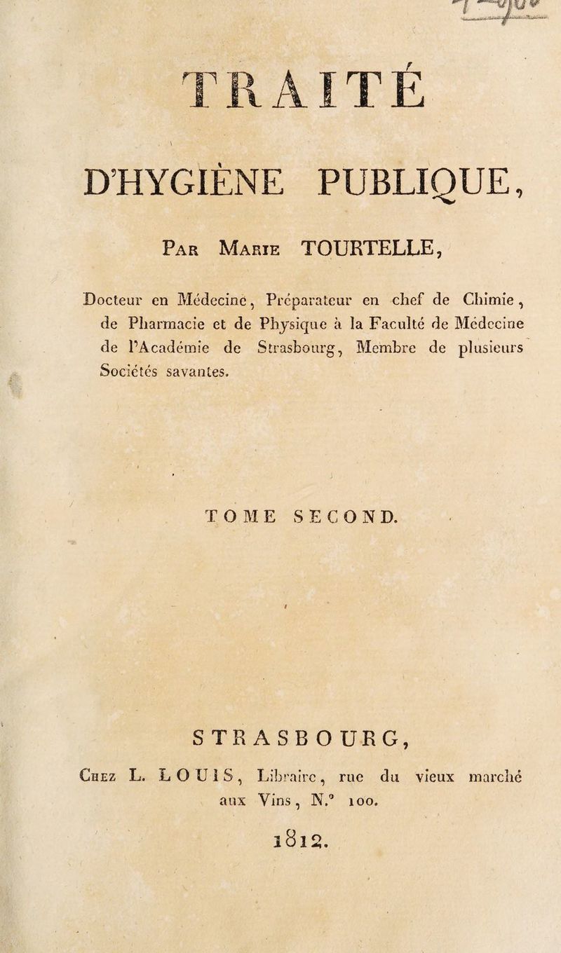 T R AIT É \ D’HYGIÈNE PUBLIQUE, Par Marie TOURTELLE, Docteur en Médecine, Préparateur en chef de Chimie, de Pharmacie et de Physique à la Faculté de Médecine de l’Académie de Strasbourg, Membre de plusieurs Sociétés savantes. j TOME SECOND. i STRASBOURG, Chez L. LOUIS, Libraire, rue du vieux marché aux Vins, N.” 100.