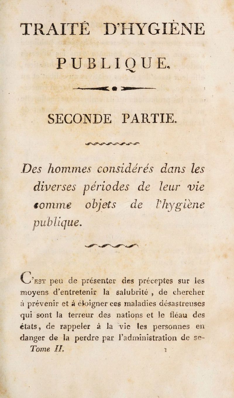 TRAITÉ D’HYGIENE PUBLIQUE. SECONDE PARTIE. Des hommes considérés dans les diverses périodes de leur vie tomme objets de l'hygiène A/est peu de présenter des préceptes sur les moyens d’entretenir la salubrité , de chercher à prévenir et à éloigner ces maladies désastreuses qui sont la terreur des nations et le fléau des états, de rappeler à la vie les personnes en danger de la perdre par l’administration de Tome IL i