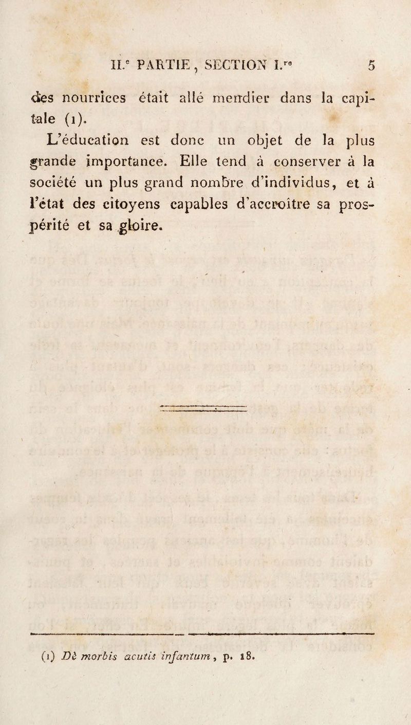 des nourrices était allé mendier dans la capi¬ tale (1). L’éducation est donc un objet de la plus grande importance. Elle tend à conserver à la société un plus grand nombre d’individus, et à l’état des citoyens capables d’accroître sa pros¬ périté et sa gloire. (i) Dè morbis acutis injantum, p. 18.