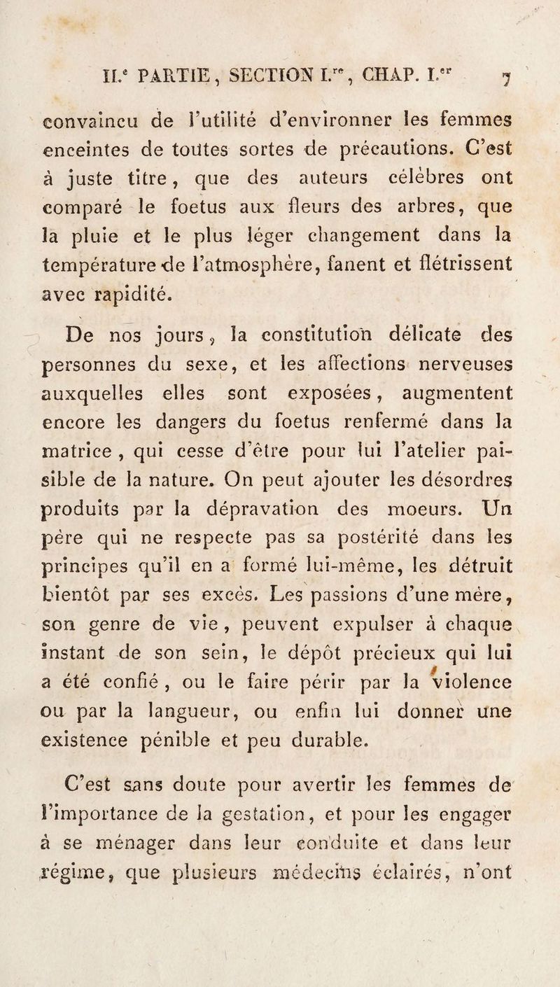 convaincu de l’utilité d’environner les femmes enceintes de toutes sortes de précautions. C’est à juste titre, que des auteurs célèbres ont comparé le foetus aux fleurs des arbres, que la pluie et le plus léger changement dans la température de l’atmosphère, fanent et flétrissent avec rapidité. De nos jours, la constitution délicate des personnes du sexe, et les affections nerveuses auxquelles elles sont exposées, augmentent encore les dangers du foetus renfermé dans la matrice , qui cesse d’être pour lui l’atelier pai¬ sible de la nature. On peut ajouter les désordres produits par la dépravation des moeurs. Un père qui ne respecte pas sa postérité dans les principes qu’il en a formé lui-même, les détruit bientôt par ses excès. Les passions d’une mère, son genre de vie , peuvent expulser à chaque instant de son sein, le dépôt précieux qui lui a été confié , ou le faire périr par la violence ou par la langueur, ou enfin lui donner une existence pénible et peu durable. C’est sans doute pour avertir les femmes de l’importance de la gestation, et pour les engager à se ménager dans leur conduite et dans leur régime, que plusieurs méde.chis éclairés, n’ont