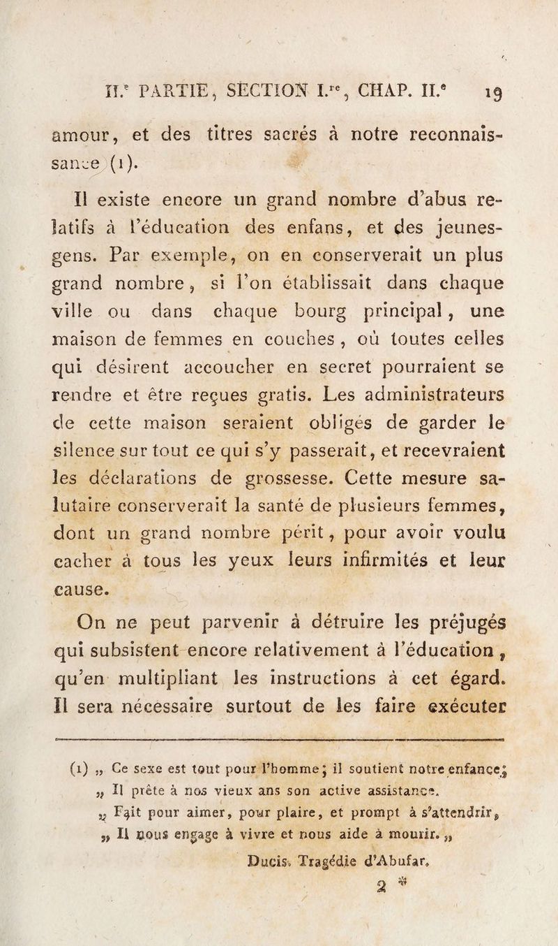amour, et des titres sacrés à notre reconnais¬ sance (1). Il existe encore un grand nombre d’abus re¬ latifs à l’éducation des enfans, et des jeunes- gens. Par exemple, on en conserverait un plus grand nombre, si l’on établissait dans chaque ville ou dans chaque bourg principal, une maison de femmes en couches , où toutes celles qui désirent accoucher en secret pourraient se rendre et être reçues gratis. Les administrateurs de cette maison seraient obliges de garder le silence sur tout ce qui s’y passerait, et recevraient les déclarations de grossesse. Cette mesure sa¬ lutaire conserverait la santé de plusieurs femmes, dont un grand nombre périt, pour avoir voulu cacher à tous les yeux leurs infirmités et leur cause. On ne peut parvenir à détruire les préjugés qui subsistent encore relativement à l’éducation, qu’en multipliant les instructions à cet égard. Il sera nécessaire surtout de les faire exécuter (1) „ Ce sexe est tout pour l’homme J il soutient notre enfance^ ,f II prête à nos vieux ans son active assistance. < v F^it pour aimer, pour plaire, et prompt à s’attendrirs „ Ii cous engage à vivre et nous aide à mourir.,, Dueis- Tragédie d’Abufar, o ^