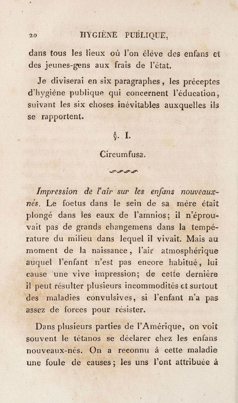 dans tous îes lieux où l’on éléve des enfans et des jeunes-gens aux frais de l’état. Je diviserai en six paragraphes, les préceptes d’hygiène publique qui concernent l’éducation, suivant les six choses inévitables auxquelles ils se rapportent» $. i- Circumfusa. <**£?*' Impression de T air sur les enfans nouveaux- nés, Le foetus dans le sein de sa mère était l ; ' plongé dans îes eaux de î’amnios; il n’éprou¬ vait pas de grands changemens dans la tempé¬ rature du milieu dans lequel il vivait. Mais au moment de la naissance, l’air atmosphérique auquel l’enfant n’est pas encore habitué, lui cause une vive impression; de cette dernière il peut résulter plusieurs incommodités et surtout des maladies convulsives, si l’enfant n’a pas assez de forces pour résister. Dans plusieurs parties de l’Amérique, on voit souvent le tétanos se déclarer chez les enfans nouveaux-nés. On a reconnu à cette maladie une foule de causes ; les uns l’ont attribuée à i I