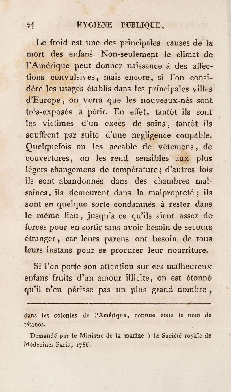 Le froid est une des principales causes de la mort des enfans. Non-seulement le climat de l’Amérique peut donner naissance à des affec¬ tions convulsives, mais encore, si l’on consi¬ dère les usages établis dans les principales villes d’Europe, on verra que les nouveaux-nés sont très-exposés à périr. En effet, tantôt ils sont les victimes d’un excès de soins, tantôt ils souffrent par suite d’une négligence coupable. Quelquefois on les accable de vêtemens, de couvertures, on les rend sensibles aux plus légers changemens de température; d’autres fois ils sont abandonnés dans des chambres mal¬ saines, ils demeurent dans la malpropreté ; ils sont en quelque sorte condamnés à rester dans le même lieu , jusqu’à ce qu’ils aient assez de forces pour en sortir sans avoir besoin de secours étranger, car leurs parens ont besoin de tous leurs instans pour se procurer leur nourriture. Si Ton porte son attention sur ces malheureux enfans fruits d’un amour illicite, on est étonné qu’il n’en périsse pas un plus grand nombre , dans les colonies de l’Amérique, connue sous le nom de tétanos. Demandé par le Ministre de la marine à la Société royale de Médecine. Paris, 1786.