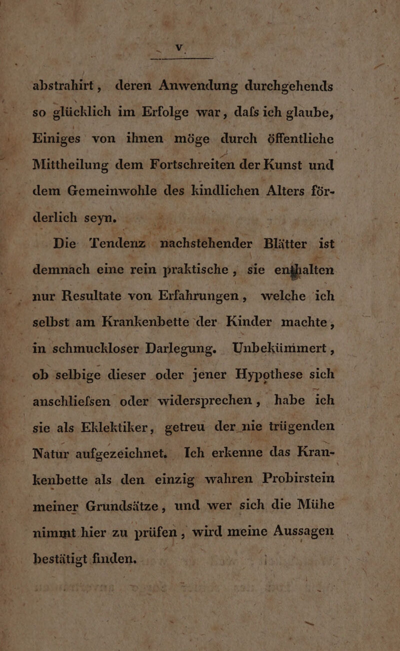 - — abstrahirt, deren Anwendung durchgehends 92 80 glücklich im Erfolge war, dafs ich glaube, Einiges von ihnen möge durch öffentliche Mittheilung dem Norkichtenen der Kunst und dem Gemeinwohle des kindlichen Alters för- derlich seyn. N Die Tendenz nachstehender Blätter ist demnach eine rein praktische , sie anfallen nur Resultate von Erfahrungen ;» welche ich selbst am Krankenbette ‘der. Kinder machte, in schmuckloser Darlegung. Uibakiumen r ob selbige dieser ‚oder jener Hypothese sich “ anschliefsen oder widersprechen , habe ich | sie als Eklektiker, getreu der nie trügenden | Natur aufgezeichnet, Ich erkenne das Kran- kenbette als den einzig wahren Probirstein ‚meiner Grtindaitae ‚ und wer sich die Mühe nimmt.hier zu prüfen wird meine Aussagen bestätigt. finden.