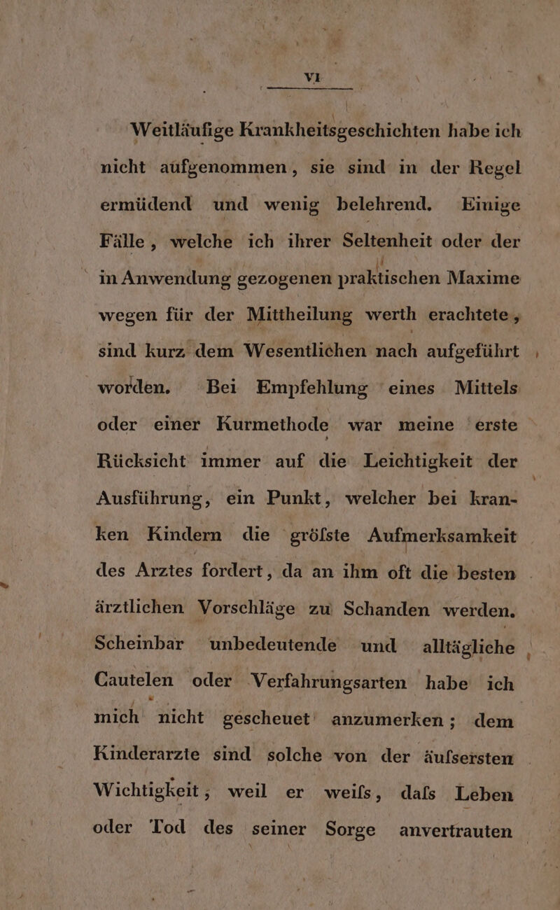 | Weitläufige Krankheitsgeschichten habe ich nicht aufgenommen, sie sind in der Regel ermüdend und wenig belehrend. Einige Fälle, welche ich ihrer Seltenheit oder der in Anwendung gezogenen praktischen Maxime wegen für der Mittheilung werth erachtete, sind kurz dem Wesentlichen nach aufgeführt worden. Bei Empfehlung ‘eines Mittels oder einer Kurmethode war meine erste Rücksicht immer auf die Leichtigkeit der Ausführung, ein Punkt, welcher bei kran- ken Kindern die 'gröfste Aufmerksamkeit des Arztes fordert, da an ihm oft die besten . ärztlichen Vorschläge zw Schanden werden. Scheinbar unbedeutende und alltägliche Cautelen oder Verfahrungsarten habe ich mich nicht gescheuet anzumerken ; dem Kinderarzie sind solche von der äufsersten Wichtigkeit , weil er weils, dals Leben oder Tod des seiner Sorge anvertrauten