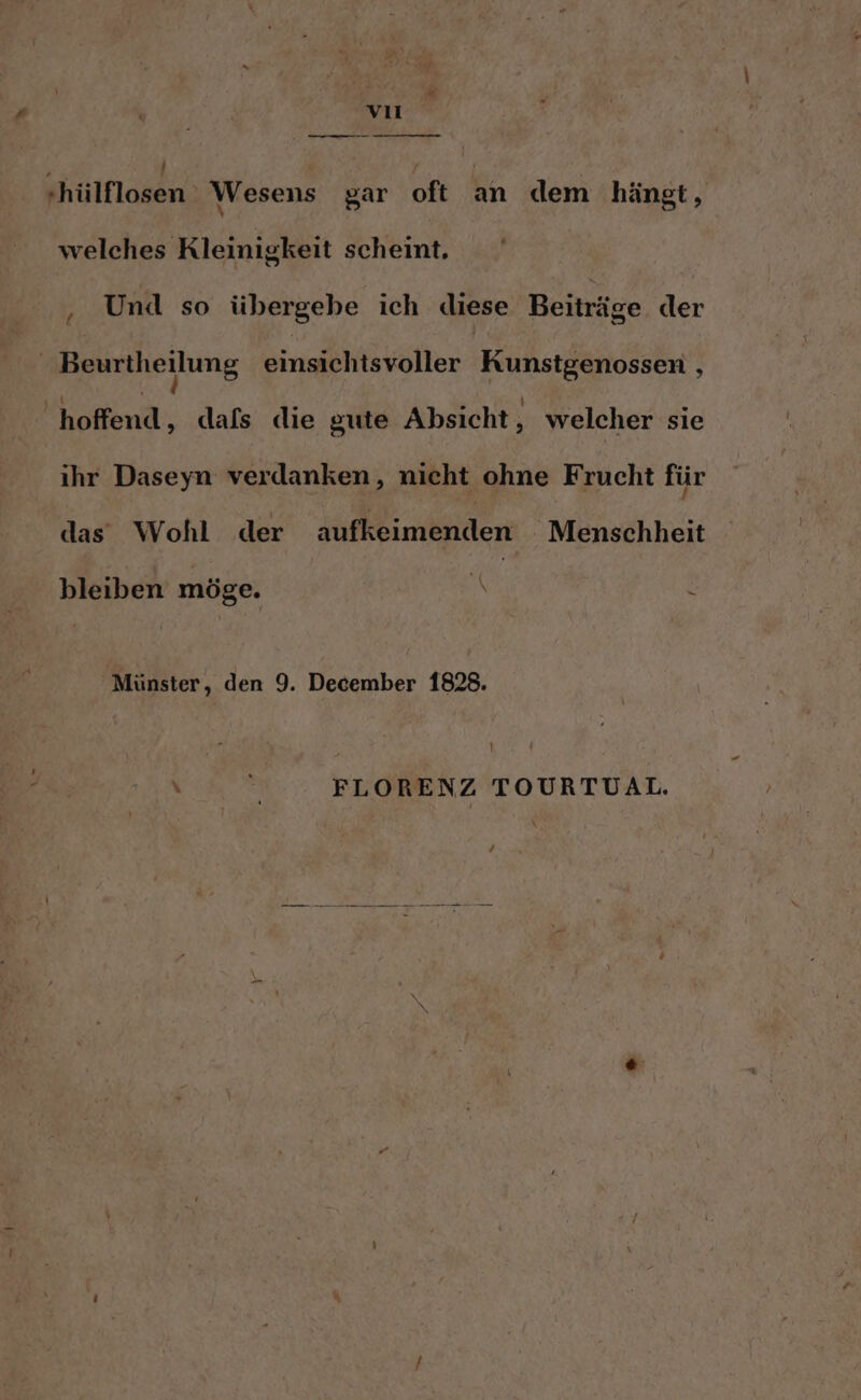 | w vıl m Hhülflosen Wesens gar oft an dem hängt, welches Rleinigkeit scheint. ‚ Und so übergebe ich diese Beiträge der ! Beurtheilung einsichtsvoller Kunstgenossen , ofend; dals die gute Absicht, welcher sie ihr Daseyn verdanken, nicht ohne Frucht für das Wohl der ikiniänder Menschheit bleiben möge. Mi ? Münster, den 9. December 1828. FLORENZ TOURTUAL.