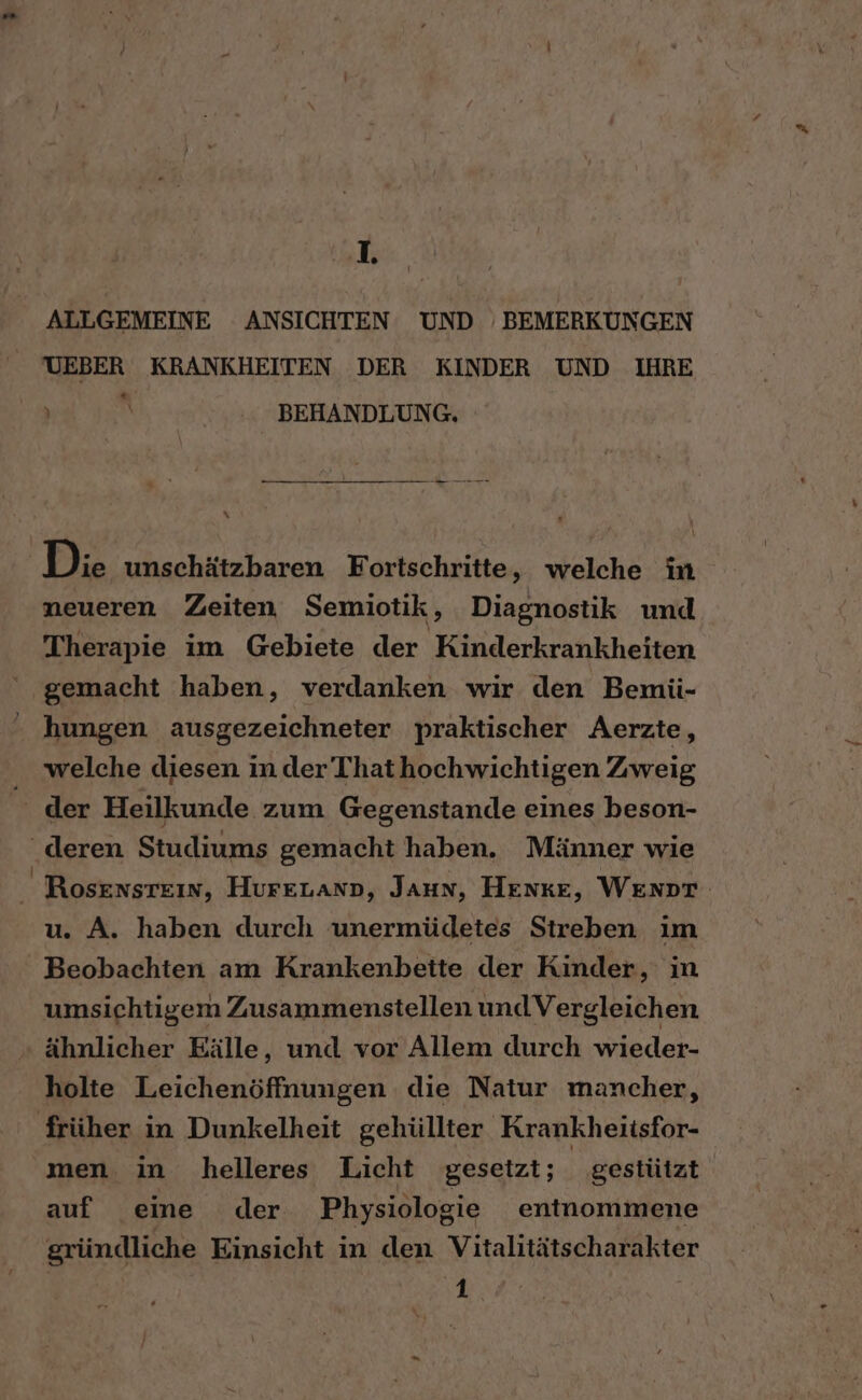 ALLGEMEINE ANSICHTEN UND ‚ BEMERKUNGEN UEBER KRANKHEITEN DER KINDER UND IHRE i ß BEHANDLUNG. x Die unschätzbaren Fortschritte, welche in neueren Zeiten Semiotik, Diagnostik und Therapie im Gebiete der Kinderkrankheiten gemacht haben, verdanken wir den Bemii- hungen ausgezeichneter praktischer Aerzte, welche diesen in der’ Thathochwichtigen Zweig der Heilkunde zum Gegenstande eines beson- ‘deren Studiums gemacht haben. Männer wie u. A. haben durch unermüdetes Streben im Beobachten am Krankenbette der Kinder, in umsichtigem Zusammenstellen und Vergleichen ähnlicher Eälle, und vor Allem durch wieder- holte Leichenöffnungen die Natur mancher, früher in Dunkelheit gehüllter Krankheitsfor- men in helleres Licht gesetzt; gestützt auf eine der Physiologie entnommene gründliche Einsicht in den Vitalitätscharakter 1