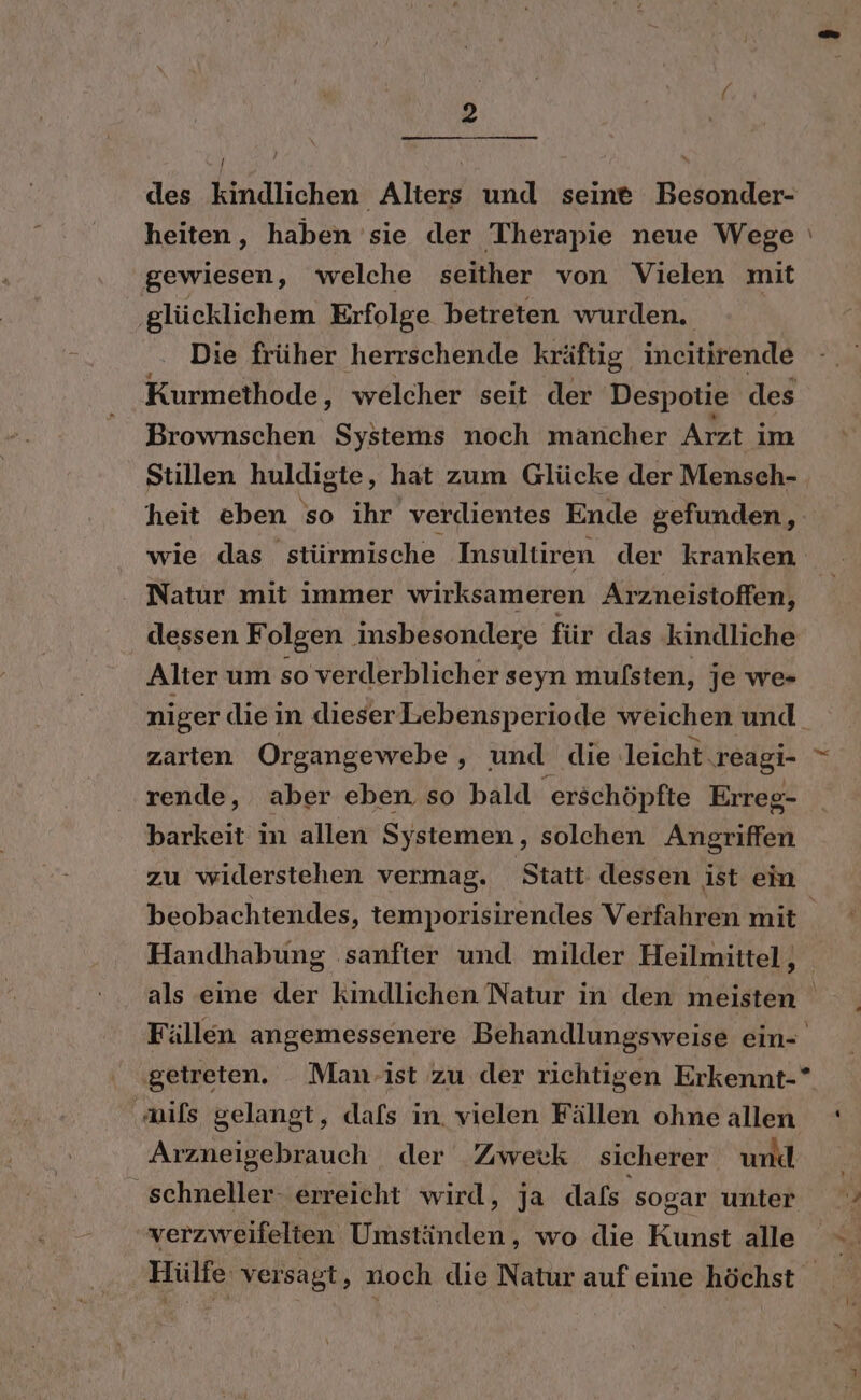 / des kindlichen Alters und seine Besonder- gewiesen ‚ welche seither von Vielen mit ‚glücklichem Erfolge betreten wurden. Die früher herrschende kräftig incitirende Kurmethode, welcher seit der Despotie des Brownschen Systems noch mancher Arzt im Stillen huldigte, hat zum Glücke der Mensch- heit eben so ihr verdientes Ende gefunden, Natur mit immer wirksameren Arzneistoffen, dessen Folgen insbesondere für das kindliche Alter um so verderblicher seyn mulsten, je we- niger diein dieserLebensperiode weichen und rende, aber eben so bald erschöpfte Erreg- barkeit in allen Systemen, solchen Angriffen zu widerstehen vermag. Statt dessen ist ein Handhabung sanfter und milder Heilmittel, mils gelangt, dafs in, vielen Fällen ohne allen Arzneigebrauch der Zwerk sicherer und _ schneller. erreicht wird, ja dafs sogar unter verzweifelten Umständen, wo die Kunst alle