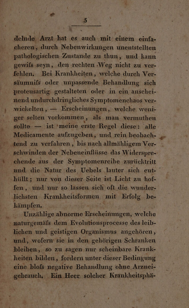 delnde, Arzt.hat es auch ‚mit‘ einem einfa- cheren‘, durch Nebenwirkungen unentstellten pathologischen ‚Zustande zu thun, und kann gewils seyn, den rechten ‚Weg nicht zu ver- fehlen. Bei Krankheiten, welche dureh Ver- säumnifs oder unpassende Behandlung sich proteusartig gestalteten oder in ein anschei- naend undurchdringliches Symptomenchaos ver- wickelten,, — Erscheinungen, welche weni- ger selten vorkommen, als man. vermuthen sollte. — ist meine erste Regel diese: alle Medicamente ‚aufzugeben, und rein beobach- chende aus der Symptomenreihe zurücktritt und. die Natur ‘des Uebels lauter sich ent- hüllt; nur von dieser Seite ist Licht zu hof- fen, und nur so lassen sich oft die wunder- 4 \ Unzählige abnorme TRIER TON refühie lichen und geistigen Organismus angehören , und, wofern sie in den. gehörigen Schranken bleiben, so zu sagen nur scheinbare Krank- heiten bilden, fordern unter dieser Bedingung eine. blofs negative Behandlung ohne. Arznei-