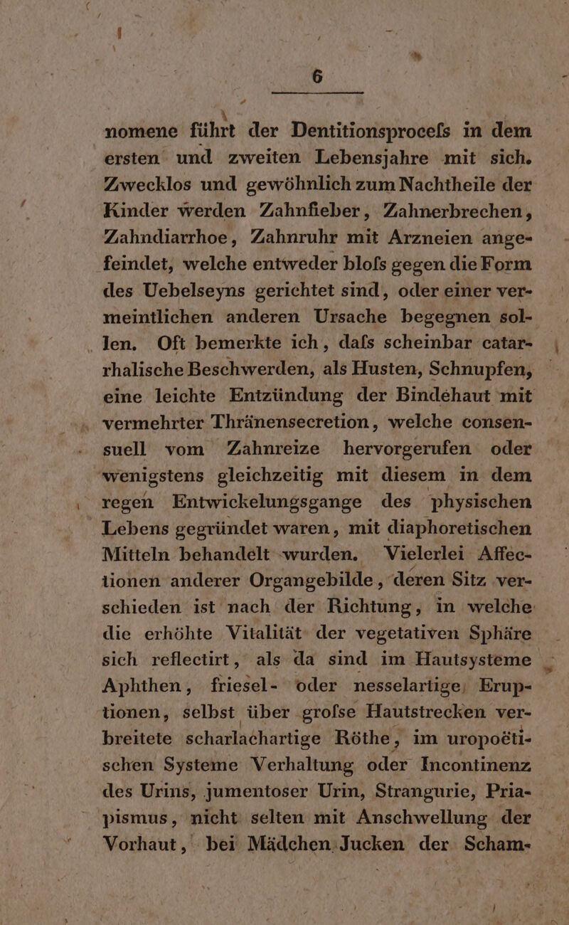 a R Be nomene führt der Dentitionsprocefs in dem ersten und zweiten Lebensjahre mit sich. Zwecklos und gewöhnlich zum Nachtheile der Zahndiarrhoe, Zahnruhr mit Arzneien ange- feindet, welche entweder blofs gegen die Form dles Uebelseyns gerichtet sind, oder einer ver- meintlichen anderen Ursache begegnen sol- ‚len. Oft bemerkte ich, dafs scheinbar catar- rhalische Beschwerden, als Husten, Schnupfen, vermehrter Thränensecretion, welche consen- suell vom Zahnreize hervorgerufen oder wenigstens gleichzeitig mit diesem in dem regen Entwickelungsgange des physischen Lebens gegründet waren, mit diaphoretischen Mitteln behandelt wurden. Vielerlei Affec- lionen anderer Organgebilde, deren Sitz ver- die erhöhte Vitalität‘ der vegetativen Sphäre Aphthen, friesel- ‘oder nesselartige, Erup- tionen, selbst über grofse Hautstrecken wer breitete scharlachartige Röthe, im uropo&amp;ti- schen Systeme Verhaltung oder Incontinenz des Urins, jumentoser Urin, Strangurie, Pria- 'pismus, nicht selten mit Anschwellung der Vorhaut,' bei’ Mädchen;Jucken der Scham-