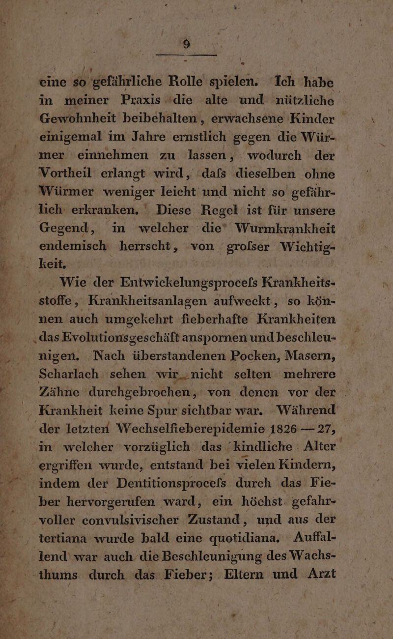 er A = — eine so gefährliche Rolle spielen. ‘Ich habe in meiner Praxis /die alte und nützliche. Gewohnheit beibehalten, erwachsene Kinder einigemal im Jahre ernstlich gegen die Wür- mer einnehmen zu lassen, wodurch der Vortheil erlangt wird, ‘dafs dieselben ohne Würmer weniger leicht und nicht so gefähr- lich erkranken, ' Diese Regel ist für unsere Gegend, in welcher die Wurmkrankheit endemisch herrscht, von grofser Wichtig- keit. Wie der Entwickelungsprocels Koahkheil» stoffe, Krankheitsanlagen aufweckt, so kön- nen auch umgekehrt fieberhafte Krankheiten „das Evolutionsgeschäft anspornen undbeschleu- nigen. Nach überstandenen Pocken, Masern, Scharlach sehen wir..nicht selten mehrere Zähne durchgebrochen, von denen vor der . Krankheit keine Spur sichtbar war. Während ergriffen wurde, entstand bei vielen Kindern, indem der Dentitionsprocefs durch das Fie- ber hervorgerufen. ward, ein höchst. gefahr- voller convulsivischer Zustand, und aus der tertiana wurde bald eine quotidiana. Auffal- lend‘ war auch die Beschleunigung des Wachs-