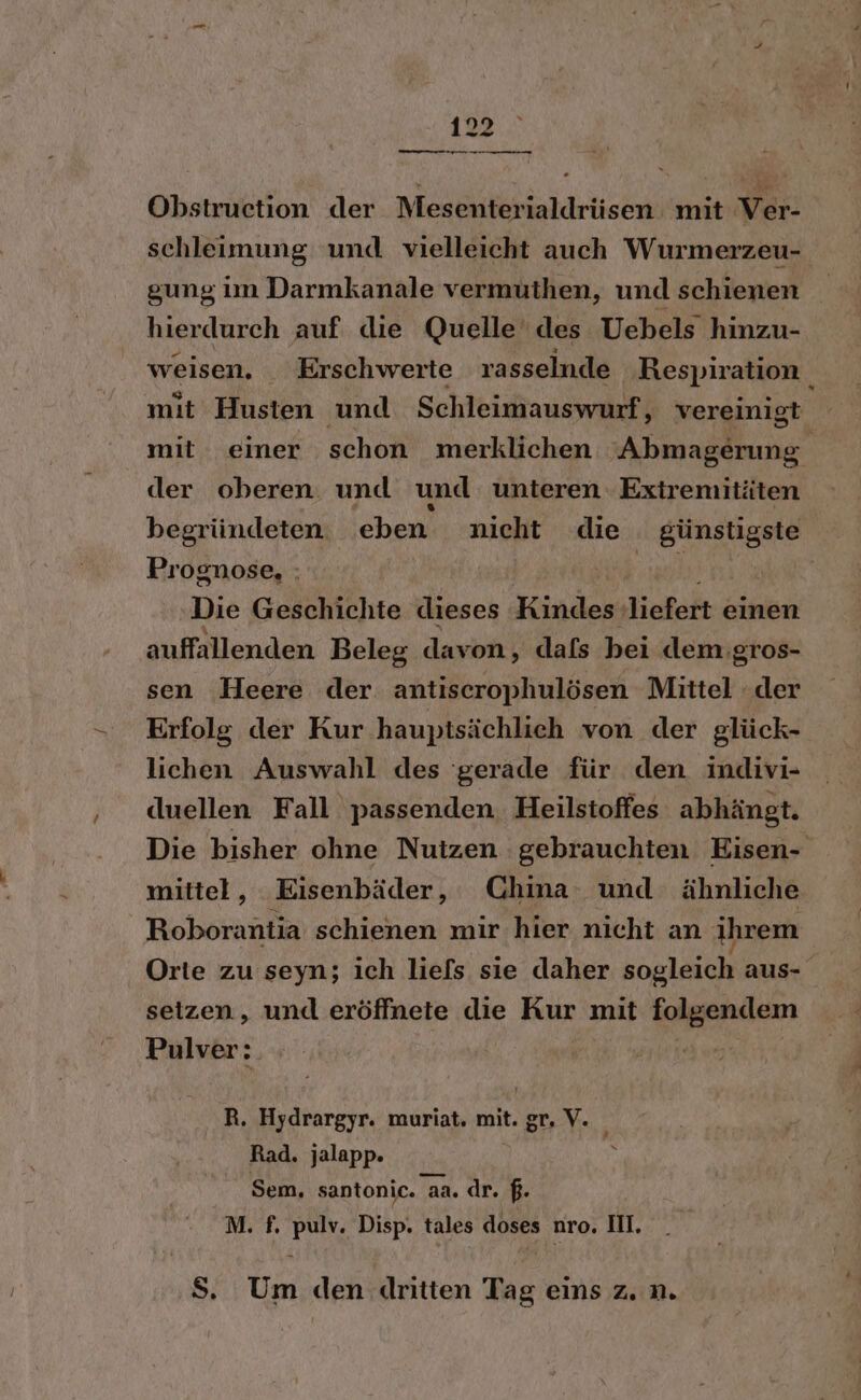 Obstruction der Mesenterialdrüsen mit Ver- schleimung und vielleicht auch Wurmerzeu- gung im Darmkanale vermuthen, und schienen hierdurch auf die Quelle‘ des Uebels hinzu- weisen. _Erschwerte rasselnde Respiration mit Husten und Schleimauswurf, vereinigt mit einer schon merklichen Abmagerung. der oberen. und und unteren. Extremitäten begründeten eben nicht die günstigste Prognose, : N Die Geschichte dieses Kindes liefert einen auffallenden Beleg davon, dafs bei dem: ‚gros- sen Heere der antiserophulösen Mittel der Erfolg der Kur hauptsächlich von der glück- lichen Auswahl des 'gerade für den indivi- duellen Fall passenden. Heilstoffes abhängt. Die bisher ohne Nutzen gebrauchten Eisen- mittel, Eisenbäder, China und ähnliche Roborantia schienen mir hier nicht an ihrem Orte zu seyn; ich liefs sie daher sogleich aus- setzen, und eröffnete die Kur mit folgendem Pulver: R. Hydrargyr. muriat. mit. gr. V. Rad. jalapp. Sem, santonic. aa. dr. $. M. f. pulv. Disp. tales doses nro. II. S. Um den dritten Tag eins z. n.