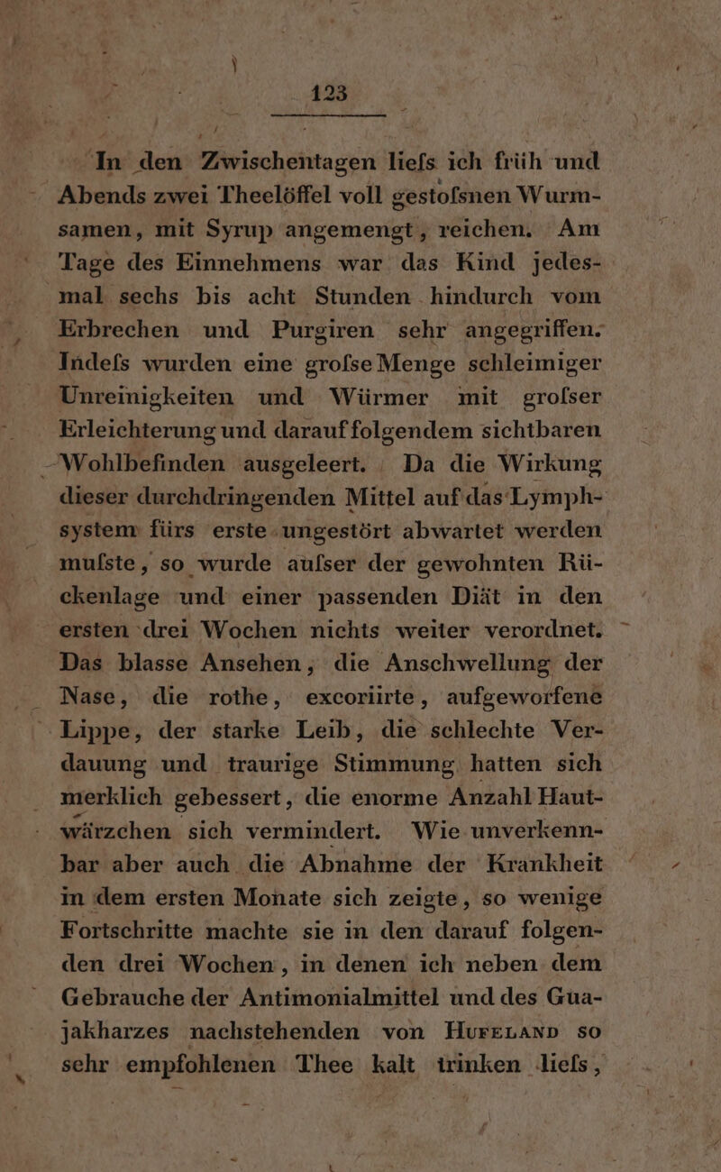 Abends zwei Theelöffel voll gestofsnen Wurm- samen, mit Syrup angemengt, reichen. Am Tage des Einnehmens war das Kind jedes- mal sechs bis acht Stunden hindurch vom Erbrechen und Purgiren sehr angegriffen: Indefs wurden eine grofseMenge schleimiger Unreimigkeiten und Würmer mit grolser Erleichterung und darauffolgendem sichtbaren Wohlbefinden ausgeleert. _ Da die Wirkung dieser durchdringenden Mittel auf das Lymph- system fürs erste ‚ungestört abwartet werden mufste, so wurde aulser der gewohnten Rü- ckenlage und einer passenden Diät in den ersten ‘drei Wochen nichts weiter verordnet. Das blasse Ansehen, die Anschwellung der Nase, die rothe, excoriirte, aufgeworfene Lippe, der starke Leib, die schlechte Ver- dauung und traurige Stimmung, hatten sich merklich gebessert, die enorme Anzahl Haut- wärzchen sich vermindert. Wie unverkenn- bar aber auch die Abnahme der Krankheit in dem ersten Monate sich zeigie, so wenige Fortschritte machte sie in den darauf folgen- den drei Wochen, in denen ich neben dem Gebrauche der Antimonialmittel und des Gua- ' jakharzes nachstehenden von HureLann so sehr empfohlenen Thee kalt irinken lies,