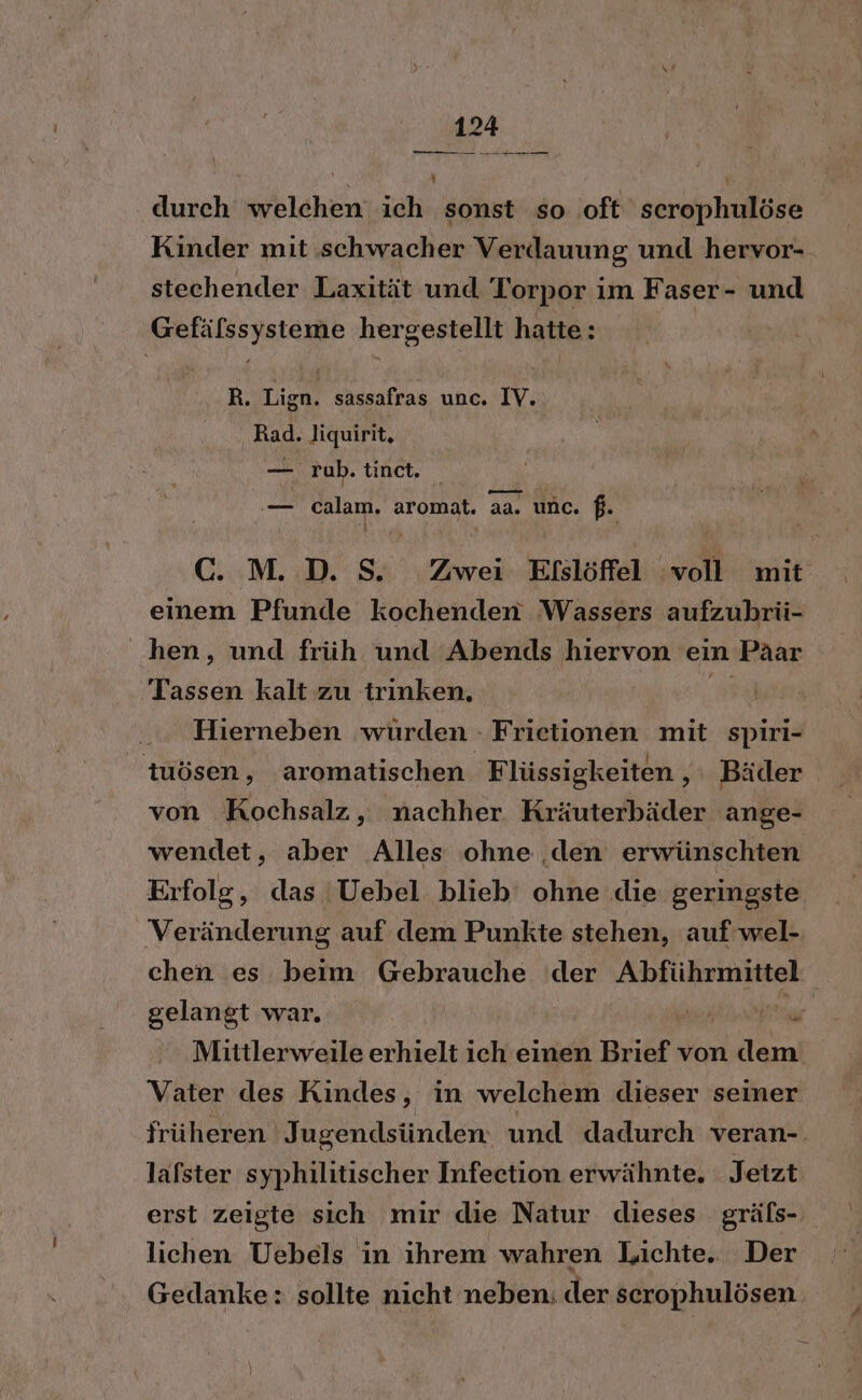 durch welchen ich sonst so oft serophulöse Kinder mit schwacher Verdauung und hervor- stechender Laxität und Torpor im Faser- und Gefälssysteme hergestellt hatte: | R. Lign. sassafras unc. IV. Rad. Jiquirit, — rub. tinct, — calam. aromat. aa. unc. f. C. M. D. S. Zwei Eislöffel ‘voll mit einem Pfunde kochenden Wassers aufzubrü- hen, und früh und Abends hiervon ein Päar Tassen kalt zu trinken, m Hierneben wurden - Frietionen mit spiri- tuösen, aromatischen Flüssigkeiten , Bäder von Kochsalz, nachher Kräuterbäder ange- wendet, aber Alles ohne den erwünschten Erfolg, das Uebel blieb’ ohne die geringste Veränderung auf dem Punkte stehen, auf wel- chen es beim Gebrauche der Abführmittel gelangt war. NR Mittlerweile erhielt ich einen Brief von dem Vater des Kindes, in welchem dieser seiner früheren Jugendsünden und dadurch veran-. lafster syphilitischer Infeetion erwähnte. Jetzt erst zeigte sich mir die Natur dieses gräfs- lichen Uebels in ihrem wahren Lichte. Der Gedanke: sollte nicht neben. der scrophulösen