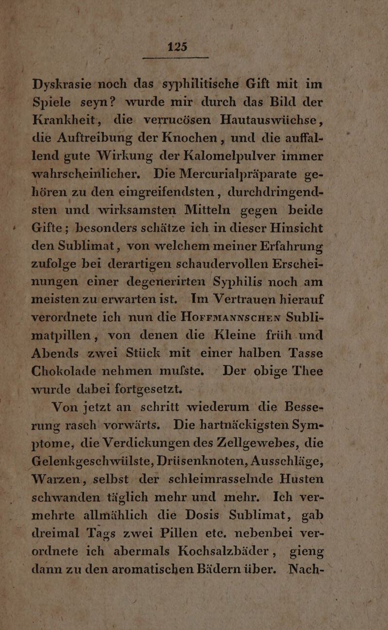 Dyskrasie’noch das syphilitische Gift mit im ‘Spiele seyn? wurde mir durch das Bild der Krankheit, die: verrucösen Hautauswüchse, die Auftreibung der Knochen, und die auffal- lend gute Wirkung der Kalomelpulver immer wahrscheinlicher. Die Mercurialpräparate ge- hören zu den eingreifendsten, durchdringend- sten und wirksamsten Mitteln gegen beide Gifte; besonders schätze ich in dieser Hinsicht den Sublimat, von welchem meiner Erfahrung zufolge bei derartigen schaudervollen Erschei- nungen einer degenerirten Syphilis noch am meisten zu’erwarten ist. Im Vertrauen hierauf verordnete ich nun die HorrmansscHen Subli- matpillen, von denen die Kleine früh .und Abends zwei Stück mit einer halben Tasse Chokolade nehmen mufste. Der obige Thee wurde dabei fortgesetzt. Von jetzt an schritt wiederum die Besse- rung rasch vorwärts. Die hartnäckigsten Sym- 'ptome, die Verdickungen des Zellgewebes, die Gelenkgeschwülste ‚Drüsenknoten, Ausschläge, Warzen, selbst der schleimrasselnde Husten schwanden täglich mehr und mehr. Ich ver- mehrte allmählich die Dosis Sublimat, gab dreimal Tags zwei Pillen ete. nebenbei ver- ordnete ich abermals Kochsalzbäder,, gieng ' dann zu den aromatischen Bädern über. Nach-