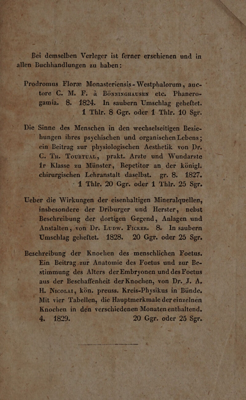 - Bei demselben Verleger ist ferner erschienen und in allen Buchhandlungen zu haben; Prodromus Flor&amp; Monasteriensis- Westphalorum , auc- ' tore C. M. F. &amp; Bönsineuauskn etc. Phanero- 005 gamia. 8. 1824. In saubern Umschlag geheftet. 1 Thilr. 3 Ggr. oder 1 Thlr. 10 Sgr. Die Sinne des Menschen in den wechselseitigen Bezie- hungen ihres psychischen und organischen Lebens; ein Beitrag zur physiologischen Aesthetik von Dr. C. Tu. Tovrruar, prakt. Arzte und Wundarzte ir Klasse zu Münster, Repetitor an der königl. chirurgischen Lehranstalt daselbst. gr. 8. 1827. 5 - 4 Thle. 20 Ggr. oder 1 Thlr. 25 Sgr. Ueber die Wirkungen der eisenhaltigen Mineralquellen, | insbesondere der Driburger und Herster, nebst ©. Beschreibung der dortigen Gegend, Anlagen und r Anstalten, von Dr. Lupw. Ficker. 8 In saubern Umschlag geheftet. 1828. 20 Ggr. oder 25 Sgr. Beschreibung der Knochen des menschlichen Foetus. Ein Beitrag,.zur Anatomie des Foetus und zur Be- stimmung des Alters derEmbryonen und des Foetus . aus der Beschaffenheit derKnochen, von Dr. J. A, _H. Nıcoraı, kön. preuss. Kreis-Physikus in Bünde, Mit vier Tabellen, die Hauptmerkmale der einzelnen Knochen in den verschiedenen Monaten enthaltend. z 1