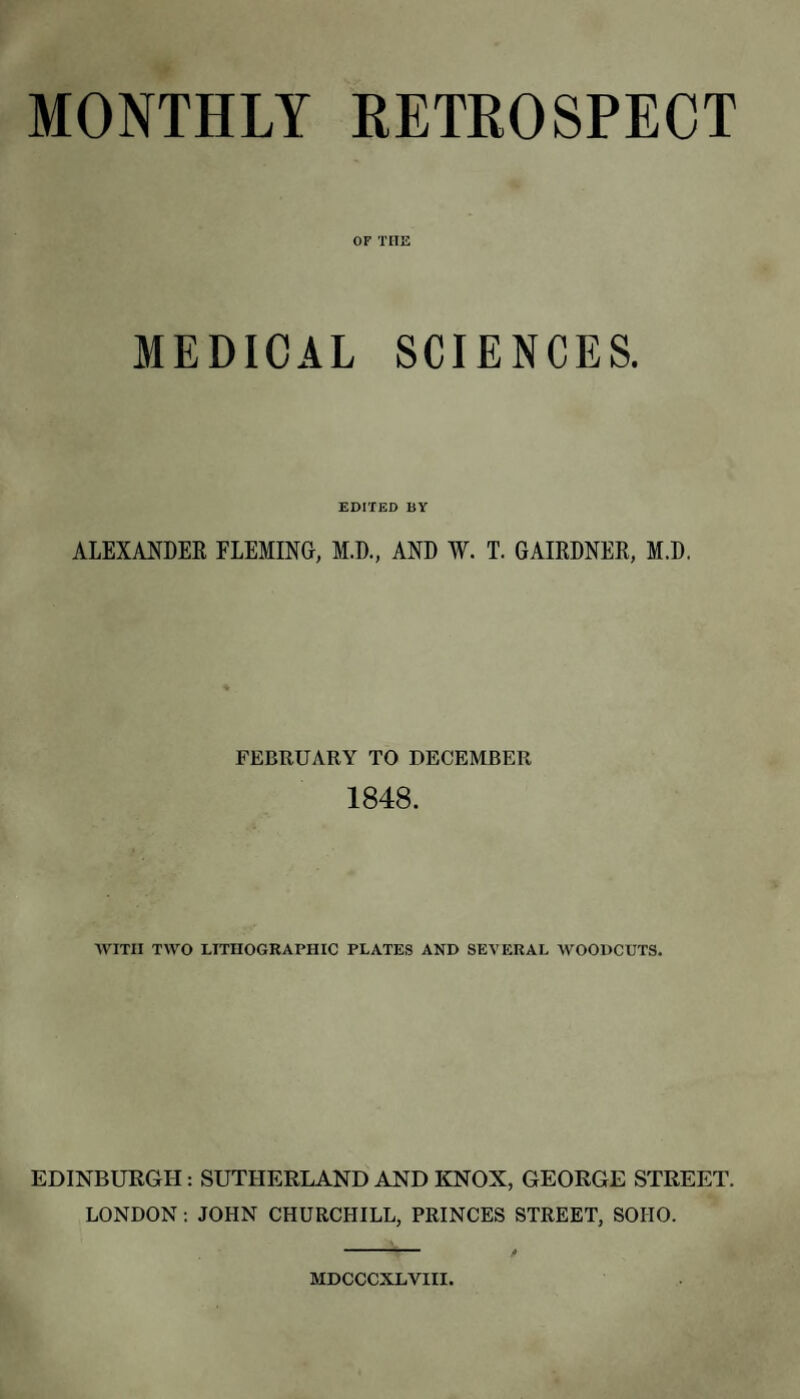 MONTHLY RETEOSPECT OF THE MEDICAL SCIENCES. EDITED BY ALEXANDER FLEMING, M.D., AND W. T. GAIRDNER, M.D. FEBRUARY TO DECEMBER 1848. AVITII TWO LITHOGRAPHIC PLATES AND SEVERAL WOODCUTS. EDINBURGH: SUTHERLAND AND KNOX, GEORGE STREET. LONDON; JOHN CHURCHILL, PRINCES STREET, SOHO. • —‘ ■ y MDCCCXLVm.