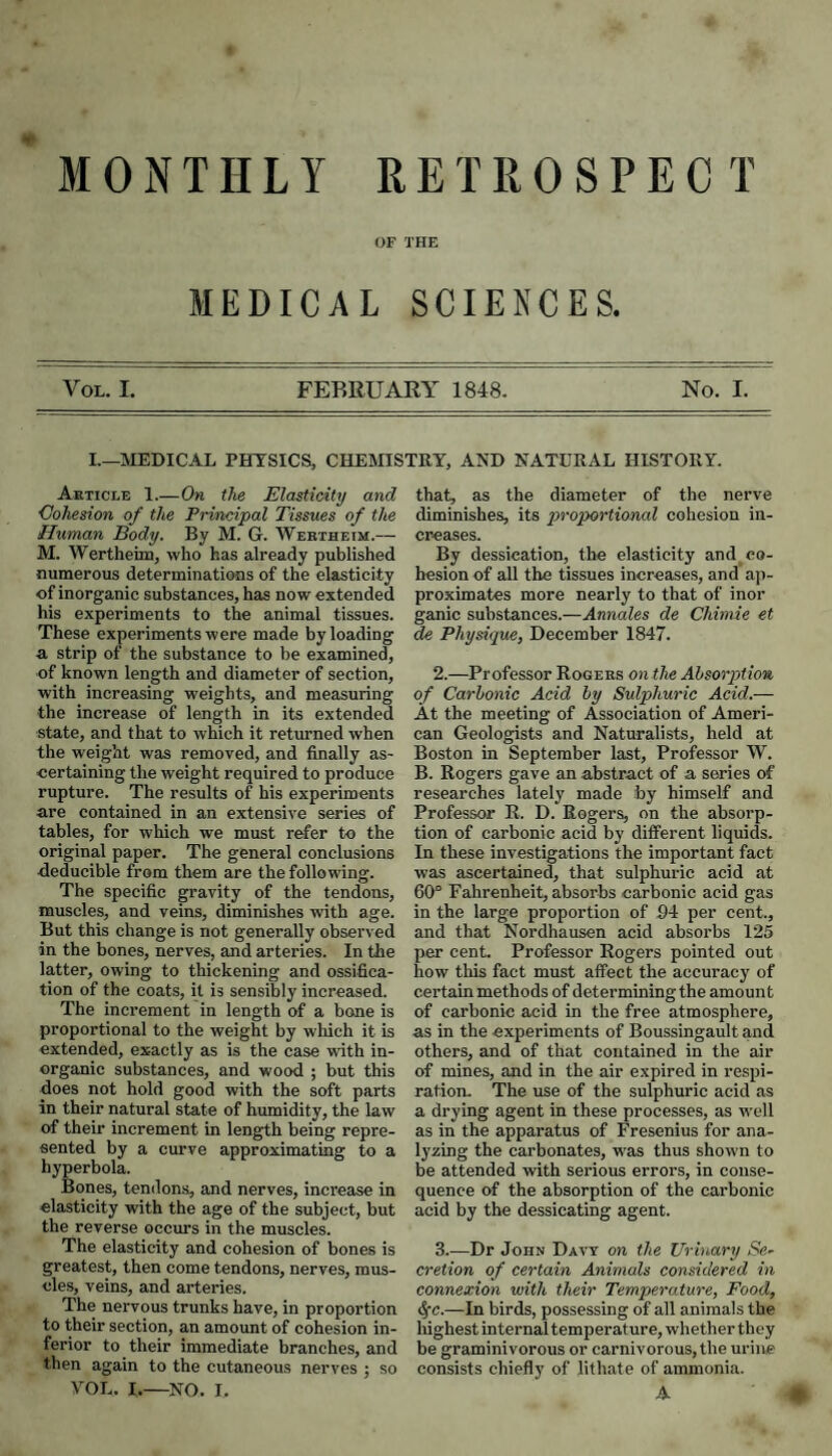 OF THE MEDICAL SCIENCES. VoL. I. FEBRUARY 1848. No. I. I.—MEDICAL PHYSICS, CHEMISTRY, AND NATURAL HISTORY. Article 1_On the Elasticity and Cohesion of the Principal Tissues of the Human Body. By M. G. Wektheim.— M. AYertheim, who has already published numerous determinations of the elasticity of inorganic substances, has now extended his experiments to the animal tissues. These experiments were made by loading a strip of the substance to be examined, of known length and diameter of section, with increasing weights, and measuring the increase of length in its extended state, and that to which it returned when the weight was removed, and finally as¬ certaining the weight required to produce rupture. The results of his experiments are contained in an extensive series of tables, for which we must refer to the original paper. The general conclusions deducible from them are the following. The specific gravity of the tendons, muscles, and veins, diminishes with age. But this change is not generally observed in the bones, nerves, and arteries. In tlie latter, owing to thickening and ossifica¬ tion of the coats, it is sensibly increased. The increment in length of a bone is proportional to the weight by which it is extended, exactly as is the case with in¬ organic substances, and wood ; but this does not hold good with the soft parts in their natural state of humidity, the law of their increment in length being repre¬ sented by a curve approximating to a hyperbola. Bones, tendons, and nerves, increase in elasticity with the age of the subject, but the reverse occurs in the muscles. The elasticity and cohesion of bones is greatest, then come tendons, nerves, mus¬ cles, veins, and arteries. The nervous trunks have, in proportion to their section, an amount of cohesion in¬ ferior to their immediate branches, and then again to the cutaneous nerves ; so VOL. I.—NO. I. that, as the diameter of the nerve diminishes, its prop>ortional cohesion in¬ creases. By dessieation, the elasticity and co- besion of all the tissues increases, and ap¬ proximates more nearly to that of inor ganic substances.—Annales de Chimie et Physique, December 1847. 2. —Professor Rogebs on the Absorption of Carbonic Acid by Sulphuric Acid.— At the meeting of Association of Ameri¬ can Geologists and Naturalists, held at Boston in September last. Professor W. B. Rogers gave an abstract of a series of researches lately made by himself and Professor R. D. Rogers, on the absorp¬ tion of carbonic acid by different liquids. In these investigations the important fact was ascertained, that sulphuric acid at 60° Fahrenheit, absorbs carbonic acid gas in the large proportion of 94 per cent., and that Nordhausen acid absorbs 125 per cent. Professor Rogers pointed out how tlus fact must affect the accuracy of certain methods of determining the amount of carbonic acid in the free atmosphere, as in the experiments of Boussingault and others, and of that contained in the air of mines, and in the air expired in respi¬ ration. The use of the sulphuric acid as a drying agent in these processes, as well as in the apparatus of Fresenius for ana¬ lyzing the carbonates, w^as thus shown to be attended with serious errors, in conse¬ quence of the absorption of the carbonic acid by the dessicating agent. 3. —Dr John Davy on the Urinary Se~ cretion of certain Animals considered in connexion with their Temperature, Food, ^c.—In birds, possessing of all animals the highest internal temperature, whether they be graminivorous or carnivorous, the urine consists chiefly of lithate of ammonia. A