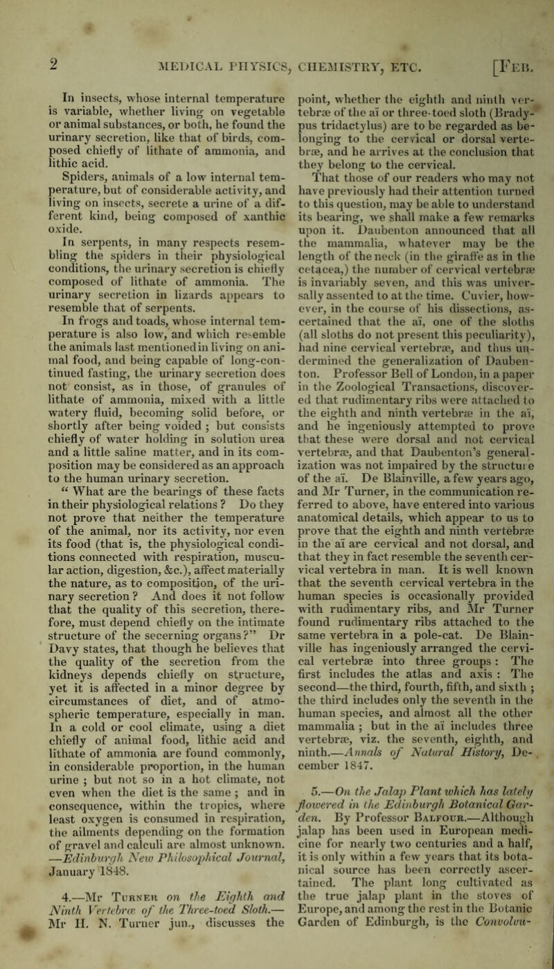Jii:i>ic.vL I’lirsics, ciiejiisthy, etc. In insects, whose internal temperature is variable, whether living on vegetable or animal substances, or both, he found the urinary secretion, like that of birds, com¬ posed chiefly of lithate of ammonia, and lithic acid. Spiders, animals of a low internal tem¬ perature, but of considerable activity, and living on insects, secrete a urine of a dif¬ ferent kind, being composed of xanthic oxide. In serpents, in many respects resem¬ bling the spiders in their physiological conditions, tlie urinary secretion is chiefly composed of lithate of ammonia. The urinary secretion in lizards appears to resemble that of serpents. In frogs and toads, whose internal tem¬ perature is also low, and which resemble the animals last mentioned in living on ani¬ mal food, and being capable of long-con¬ tinued fasting, the urinary secretion does not consist, as in those, of granules of lithate of ammonia, mixed with a little watery fluid, becoming solid before, or shortly after being voided ; but consists chiefly of water holding in solution urea and a little saline matter, and in its com¬ position may be considered as an approach to the human urinary secretion. “ What are the bearings of these facts in them physiological relations ? Do they not prove that neither the temperature of the animal, nor its activity, nor even its food (that is, the physiological condi¬ tions connected with respiration, muscu¬ lar action, digestion, &c.), affect materially the nature, as to composition, of the uri¬ nary secretion ? And does it not follow that the quality of this secretion, there¬ fore, must depend chiefly on the intimate structure of the secerning organs ?” Dr Davy states, that though he believes that the quality of the secretion from the kidneys depends chiefly on structure, yet it is affected in a minor degree by circumstances of diet, and of atmo¬ spheric temperature, especially in man. In a cold or cool climate, using a diet chiefly of animal food, lithic acid and lithate of ammonia are found commonly, in considerable proportion, in the human urine ; but not so in a hot climate, not even when the diet is the same ; and in consequence, within the tropics, where least oxygen is consumed in respiration, the ailments depending on the formation of gravel and calculi are almost unknown. —Edinbiirffh New Philoso2jMcal Journal, January 1848. 4.—Mr Turneh on the Eighth and Ninth Vertchrm of the Three-toed Sloth.— Mr II. N. Turner jun., discusses the [Fee. point, whether the eighth and ninth vcr- tebr® of the ai or three-toed sloth (Brady- pus tridactylus) are to be regarded as be¬ longing to the cervical or dorsal verte¬ brae, and he arrives at the conclusion that they belong to the cervical. That those of our readers who may not have previously had their attention turned to this question, may be able to understand its bearing, we shall make a few remarks upon it. Daubcnton announced that all the mammalia, whatever may be the length of the neck (in the giraffe as in the cetacea,) the number of cervical vertebrae is invariably seven, and this was univer¬ sally assented to at the time. Cuvier, how¬ ever, in the course of his dissections, as¬ certained that the ai, one of the sloths (all sloths do not present this peculiarity), had nine cervical vertebrae, and thus un¬ dermined the generalization of Dauben- ton. Professor Bell of London, in a paper in the Zoological Transactions, discover¬ ed that rudimentary ribs were tiUached to the eighth and ninth vertebrte in the ai, and he ingeniously attempted to prove that these were dorsal and not cervical vertebrae, and that Daubenton’s general¬ ization was not impaired by the strnctui e of the ai. De Blainville, a few' years ago, and Mr Turner, in the communication re¬ ferred to above, have entered into various anatomical details, which appear to us to prove that the eighth and ninth vertebra? in the ai are cervical and not dorsal, and that they in fact resemble the seventh cer¬ vical vertebra in man. It is well known that the seventh cervical vertebra in the human species is occasionally provided with rudimentary ribs, and Mr Turner found rudimentary ribs attached to the same vertebra in a pole-cat. De Blain¬ ville has ingeniously arranged the cervi¬ cal vertebrae into three groups; The first includes the atlas and axis : 'The second—the third, fourth, fifth, and sixth ; the third includes only the seventh in the human species, and almost all the other mammalia ; but in the ai includes three vertebrae, viz. the seventh, eighth, and ninth.—Annals of Natural History, De- , cember 1847. 5.—On the Jalap Plant which has lately floivered in the Edinburgh Botanical Gar¬ den. By Professor Balfour.—Although jalap has been used in European medi¬ cine for nearly tw’o centuries and a half, it is only within a few years that its bota¬ nical source has been correctly ascer¬ tained. The plant long cultivated as the true jalap plant in the stoves of Europe, and among the rest in the Botanic Garden of Edinburgh, is the Convolvu-