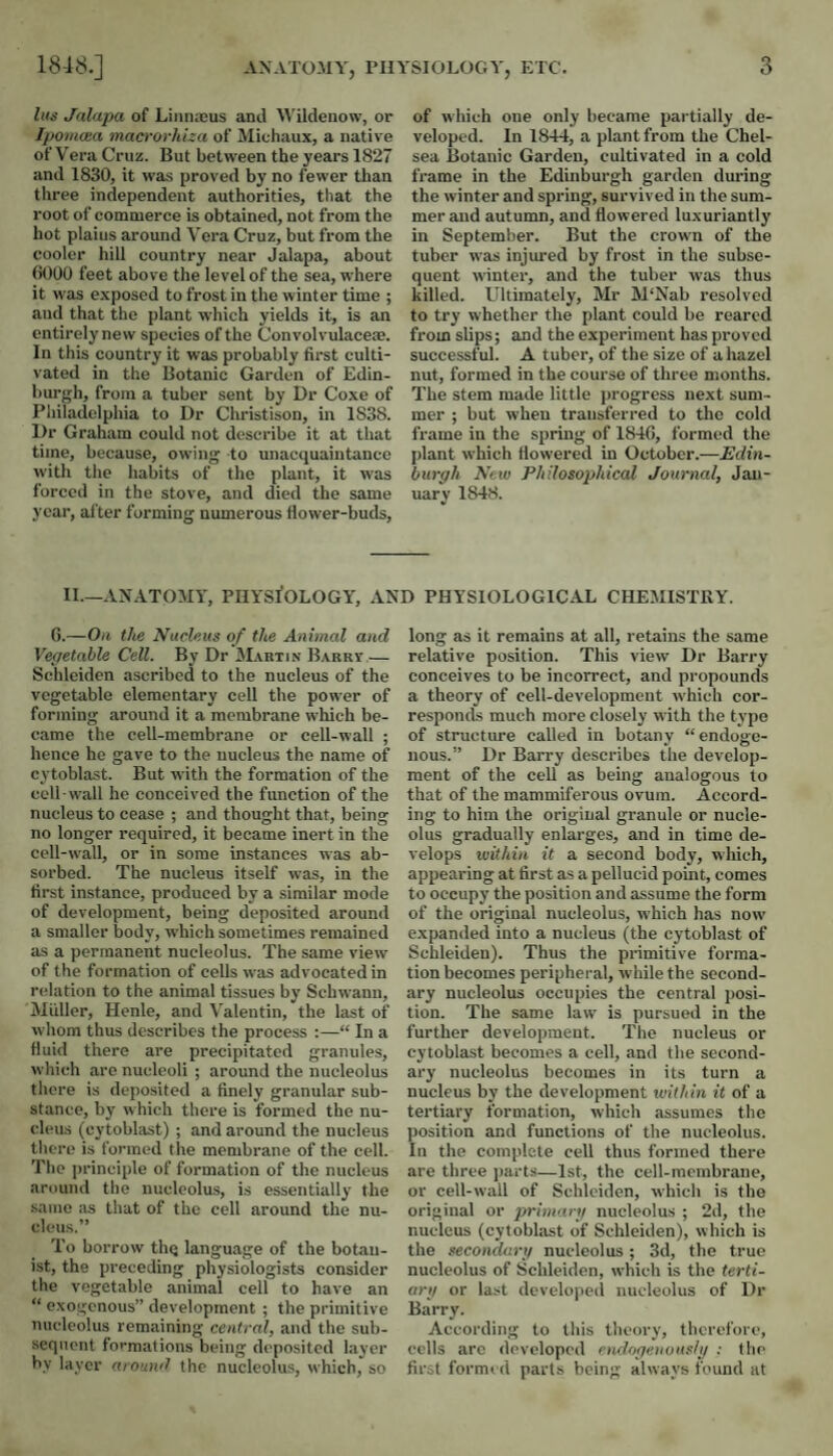 li(is Jalapa of Linnious and M'ildenow, or Ipoiitaia macrorhiza of Michaux, a native of Vera Cruz. But between the years 1827 and 1830, it was proved by no fewer than three independent authorities, that the root of commerce is obtained, not from the hot plains around Vera Cruz, but from the cooler hill country near Jalapa, about 6000 feet above the level of the sea, where it was exposed to frost in the winter time ; and that the plant which yields it, is an entirely new species of the Convolvulacete. In this country it was probably first culti¬ vated in the Botanic Garden of Edin¬ burgh, from a tuber sent by Dr Coxe of Philadelphia to Dr Christison, in 1838. Dr Graham could not describe it at that time, because, ow'ing to unacquaintance with the habits of the plant, it was forced in the stove, and died the same year, after forming numerous flower-buds. of which one only became partially de¬ veloped. In 1844, a plant from the Chel¬ sea Botanic Garden, cultivated in a cold frame in the Edinburgh garden during the winter and spring, survived in the sum¬ mer and autumn, and flowered luxuriantly in September. But the crown of the tuber was injiu-ed by frost in the subse¬ quent winter, and the tuber was thus killed. Ultimately, Mr M‘Nab resolved to try whether the plant could be reared from slips; and the experiment has proved successful. A tuber, of the size of a hazel nut, formed in the course of three months. The stem made little progress next sum¬ mer ; but when transferred to the cold frame in the spring of 1846, formed the plant which flowered in October.—Edin- hiirgh New Philosophical Journal, Jan¬ uary 1848. II.—ANATOMY, PHYSIOLOGY, AND PHYSIOLOGICAL CHEMISTRY. 6.—On the Nucleus of the Animal and Vegetable Cell. By Dr Martin Barrv.— Schleiden ascribed to the nucleus of the vegetable elementary cell the power of forming around it a membrane which be¬ came the cell-membrane or cell-wall ; hence he gave to the nucleus the name of cytoblast. But with the formation of the cell-wall he conceived the function of the nucleus to cease ; and thought that, being no longer required, it became inert in the cell-wall, or in some instances was ab¬ sorbed. The nucleus itself w’as, in the first instance, produced by a similar mode of development, being deposited around a smaller body, which sometimes remained as a permanent nucleolus. The same view of the formation of cells w'as advocated in relation to the animal tissues by Schwann, Muller, Henle, and \'alentin, the last of whom thus describes the process :—“ In a fluid there are precipitated granules, which are nucleoli ; around the nucleolus there is deposited a finely granular sub¬ stance, by which there is formed the nu¬ cleus (cytoblast) ; and around the nucleus there is formed the membrane of the cell. The principle of formation of the nucleus around the nucleolus, is essentially the same as that of the cell around the nu¬ cleus.” To borrow thq language of the botan¬ ist, the preceding physiologists consider the vegetable animal cell to have an “ exogenous” development ; the primitive nucleolus remaining central, and the sub¬ sequent fc-mations being deposited layer by layer around the nucleolus, which, so long as it remains at all, retains the same relative position. This view Dr Barry conceives to be incorrect, and propounds a theory of cell-development which cor¬ responds much more closely with the type of structure called in botany “endoge¬ nous.” Dr Barry describes the develop¬ ment of the cell as being analogous to that of the mammiferous ovum. Accord¬ ing to him the original granule or nucle¬ olus gradually enlarges, and in time de¬ velops within it a second body, which, appearing at first as a pellucid point, comes to occupy the position and assume the form of the original nucleolus, which has now’ expanded into a nucleus (the cytoblast of Schleiden). Thus the primitive forma¬ tion becomes peripheral, while the second¬ ary nucleolus occupies the central posi¬ tion. The same law is pursued in the further development. The nucleus or cytoblast becomes a cell, and the second¬ ary nucleolus becomes in its turn a nucleus by the development ivilhin it of a tertiary formation, which assumes the position and functions of the nucleolus. In the complete cell thus formed there are three parts—1st, the cell-membrane, or cell-wall of Schleiden, which is the original or primanj nucleolus ; 2d, the nucleus (cytoblast of Schleiden), which is the secondary nucleolus ; 3d, the true nucleolus of Schleiden, which is the terti¬ ary or last developed nucleolus of Dr Barry. According to this theory, therefore, cells arc developed endogenously : the first formed parts being always found at