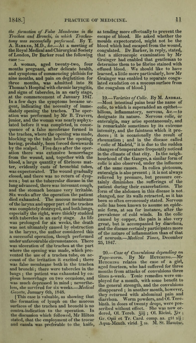 the formation of False Membrane in the Trachea and Bronchi, in xuhirh Tracheo¬ tomy was successfully performed. By T. A. Barker, M.D., &c.—At a meeting of theKoyal Medical and Chirurgical Society of London, Dr Barker read the following case:— A woman, aged twenty-two, four months pregnant, after delicate health, and symptoms of commencing phthisis for nine months, and pain on deglutition for three months, was admitted into St Thomas’s Hospital wdth chronic laryngitis, and signs of tubercles, in an early stage, at the commencement of January 1847. In a few days the symptoms became ur¬ gent, indicating the necessity of imme¬ diately opening the trachea. The oper¬ ation was performed by Mr B. Travers, junior, and the woman was nearly asphyx¬ iated before it was completed, in conse¬ quence of a false membrane formed in the trachea, where the opening was made, blocking up the tube below the opening, having, probably, been forced downwards by the scalpel. Five days after the oper¬ ation there was extensive hemorrhage from the wound, and, together with the blood, a large quantity of fibrinous mat¬ ter, evidently casts of bronchial tubes, was expectorated. The wound gradually closed, and there was no return of dysp- noia ; but as the tubercular disease in the lung advanced, there was incessant cough, and the stomach became very irritable. Si.x weeks after the operation the patient died exhausted. The mucous membrane of the larynx and upper part of the trachea was completely destroyed, and both lungs, especially the right, were thickly studded with tubercles in an early stage, As life was prolonged for six weeks, the death was not ultimately caused by obstruction in the larynx, the author considered this a successful operation, though performed under unfavourable circumstances. There was ulceration of the trachea at the part where the opening was made, which pre¬ vented the use of a trachea tube, on ac¬ count of the irritation it excited ; there was false membrane both in the trachea and bronchi; there were tubercles in the lungs ; the patient was exhausted by co¬ pious hemorrhage on two occasions, and was much depressed in mind ; neverthe¬ less, she survived for six weeks.—Medical Gazette, January 6th, 1848. [This case is valuable, as showing that the formation of lymph on the mucous surfaces of the trachea and bronchi is no contra-indication to the operation. In the discussion which followed, Mr Hilton stated, that the employment of the trocar and cauula was preferable to the knife. as tending more effectually to prevent the escape of blood. He asked whether the moulds expectorated, might not be the blood which had escaped from the wound, coagulated. Dr Barker, in reply, stated, that a microscopic examination by Mr Grainger had enabled that gentleman to determine them to be fibrine stained with effused blood. We should like to have learned, a little more particularly, how Mr Grainger was enabled to separate coagu¬ lated exudation on a mucous surface from the coagulmn of blood.] 19. —Varieties of Colic. By M. Andral. —Most intestinal pains bear the name of colic, to which is superadded an epithet— bilious, inflammatory, nervous, &c.— to designate its nature. Nervous colic, or enteralgia, may arise spontaneously, and is remarkable sometimes by its extreme intensity, and the faintness which it pro¬ duces ; it is occasionally the result of rheumatism ; and in the disease called “ colic of Madrid,” it is due to the sudden changes of temperature frequently noticed in the climate of that city. In the neigh¬ bourhood of the Ganges, a similar form of colic is also observed, under the influence of the same causes. In colica pictonum, enteralgia is also present ; it is not always relieved by pressure, but pressure cer¬ tainly diminishes the sufferings of the patient during their exacerbations. The form of the abdomen in this disease is not changed, nor its walls retracted, as it has been so often erroneously stated. Nervous colic has been known to assume an epide¬ mic form, at sea for instance, after the prevalence of cold winds. In the colic caused by copper, the pain is also very great, but is accompanied by diarrhcca, and the disease certainly participates more of the nature of inflammation than of that of neurosis.—Medical Times, December 26, 1847. 20. —Case of Convulsions depending on Tape-worm. By Mr Hutching.-—Mr Hutching relates the case of a girl, aged fourteen, who had suffered for three months from attacks of convulsions three times a-week. Tonic remedies were em¬ ployed for a month, with some benefit to the general strength, and the convulsions disappeared ; in another month, however, they returned with abdominal pain and diarrhcea. Worm powders, and 01. Tere¬ binth. in doses of twenty drops, were pre¬ scribed without effect. She w'as now or¬ dered, Ol. Tereb. 5iij ; Ol. Ricini, Siv 5 Gr. Opii et Tr. Card. comp. aa. gtt xij : Aqua-Menlh. virid. ^ ss. M. St. Ilaustus,