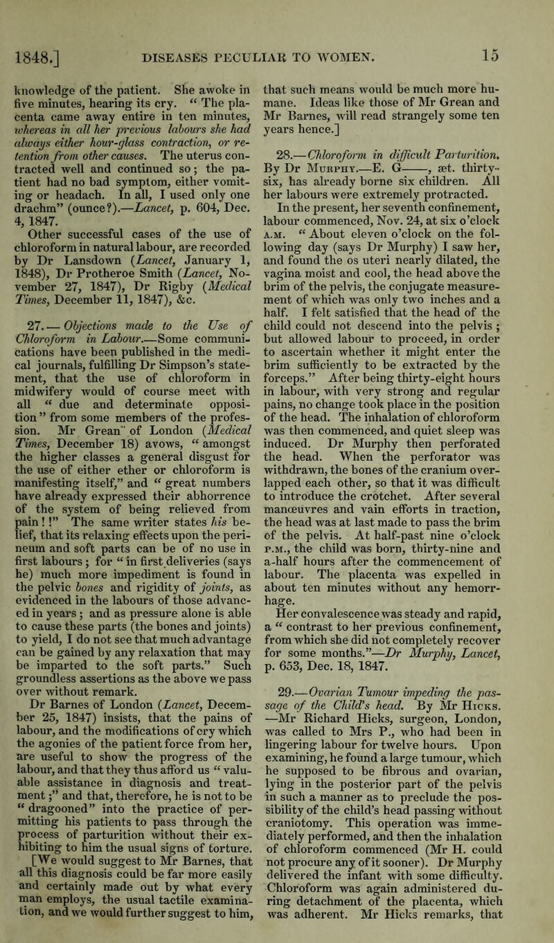 knowledge of the patient. She awoke in five minutes, hearing its cry. “ The pla¬ centa came away entire in ton minutes, whereas in all her pi’evious labours she had always either hour-glass contraction, or re¬ tention from other causes. The uterus con¬ tracted well and continued so; the pa¬ tient had no bad symptom, either vomit¬ ing or headach. In all, I used only one drachm” (ounce?).—Lancet, p. 604, Dec. 4, 1847. Other successful cases of the use of chloroform in natural labour, are recorded by Dr Lansdown {Lancet, January 1, 1848), Dr Protheroe Smith {Lancet, No¬ vember 27, 1847), Dr Rigby {Medical Times, December 11, 1847), &c. 27.'— Objections made to the Use of Chloroform in Labour_Some communi¬ cations have been published in the medi¬ cal journals, fulfilling Dr Simpson’s state¬ ment, that the use of chloroform in midwifery would of course meet with all “ due and determinate opposi¬ tion ” from some members of the profes¬ sion. Mr Grean of London {Medical Times, December 18) avows, “ amongst the higher classes a general disgust for the use of either ether or chloroform is manifesting itself,” and “ great numbers have already expressed their abhorrence of the .system of being relieved from pain !!” The same writer states Ms be¬ lief, that its relaxing elFects upon the peri¬ neum and soft parts can be of no use in first labours ; for “ in first deliveries (says he) much more impediment is found in the pelvic hones and rigidity of joints, as evidenced in the labours of those advanc¬ ed in years; and as pressure alone is able to cause these parts (the bones and joints) to yield, I do not see that much advantage can be gained by any relaxation that may be imparted to the soft parts.” Such groundless assertions as the above we pass over without remark. Dr Barnes of London {Lancet, Decem¬ ber 25, 1847) insists, that the pains of labour, and the modifications of cry which the agonies of the patient force from her, are useful to show the progress of the labour, and that they thus afford us “ valu¬ able assistance in diagnosis and treat¬ ment and that, therefore, he is not to be “ dragooned” into the practice of per¬ mitting his patients to pass through the process of parturition without their ex¬ hibiting to him the usual signs of torture. [We would suggest to Mr Barnes, that all this diagnosis could be far more easily and certainly made out by what every man employs, the usual tactile examina¬ tion, and we would further suggest to him. that such means would be much more hu¬ mane. Ideas like those of Mr Grean and Mr Barnes, will read strangely some ten years hence.] 28. —Chlorofoi-m in difficult Parturition, By Dr Murphy.—E. G-, set. thirty- six, has already borne six children. All her labours were extremely protracted. In the present, her seventh confinement, labour commenced, Nov. 24, at six o’clock A.M. “ About eleven o’clock on the fol¬ lowing day (says Dr Murphy) I saw her, and found the os uteri nearly dilated, the vagina moist and cool, the head above the brim of the pelvis, the conjugate measure¬ ment of which was only two inches and a half. I felt satisfied that the head of the child could not descend into the pelvis ; but allowed labour to proceed, in order to ascertain whether it might enter the brim sufficiently to be extracted by the forceps.” After being thirty-eight hours in labour, with very strong and regular pains, no change took place in the position of the head. The inhalation of chloroform was then commenced, and quiet sleep was induced. Dr Murphy then perforated the head. When the perforator was withdrawn, the bones of the cranium over¬ lapped each other, so that it was difficult to introduce the crotchet. After several mancEuvres and vain efforts in traction, the head was at last made to pass the brim of the pelvis. At half-past nine o’clock P.M., the child was born, thirty-nine and a-half hours after the commencement of labour. The placenta was expelled in about ten minutes without any hemorr¬ hage. Her convalescence was steady and rapid, a “ contrast to her previous confinement, from which she did not completely recover for some months.”—Dr Murphy, Lancet, p. 653, Dec. 18, 1847. 29. —Ovarian Tumour impeding the pas¬ sage of the Child’s head. By Mr Hicks. —Mr Richard Hicks, surgeon, London, was called to Mrs P., who had been in lingering labour for twelve hours. Upon examining, he found a large tumour, which he supposed to be fibrous and ovarian, lying in the posterior part of the pelvis in such a manner as to preclude the pos¬ sibility of the child’s head passing without craniotomy. This operation was imme¬ diately performed, and then the inhalation of chloroform commenced (Mr H. could not procure any of it sooner). Dr Murphy delivered the infant with some difficulty. Chloroform was again administered du¬ ring detachment of the placenta, which was adherent. Mr Hicks remarks, that