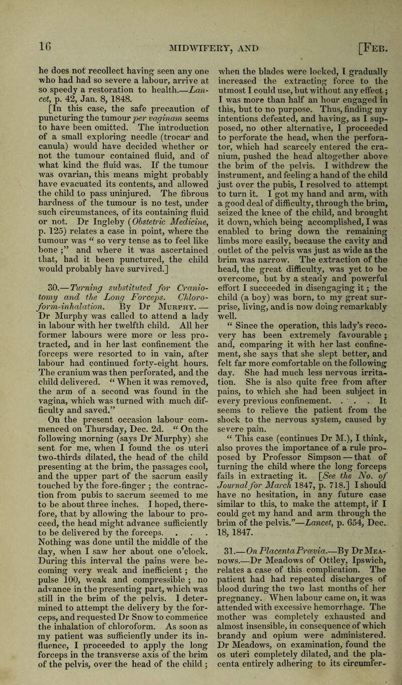 IG he does not recollect having seen any one who had had so severe a labour, arrive at so speedy a restoration to health.—Lan¬ cet, p. 42, Jan. 8, 1848. [In this case, the safe precaution of punctm’ing the tumour vaginam seems to have been omitted. The introduction of a small exploring needle (trocar and canula) would have decided whether or not the tumour contained fluid, and of what kind the fluid was. If the tumour was ovarian, this means might probably have evacuated its contents, and allowed the child to pass uninjured. The fibrous hardness of the tumour is no test, under such circumstances, of its containing fluid or not. Dr Ingleby {Obstetric Medicine, p. 125) relates a case in point, w'here the tumour was “ so very tense as to feel like bone and where it was ascertained that, had it been punctured, the child would probably have survived.] 30.—Turning substituted for Cranio¬ tomy and the Long Forceps. Chloro¬ form-inhalation. By Dr Murphy_ Dr Murphy was called to attend a lady in labour with her twelfth child. All her former labours were more or less pro¬ tracted, and in her last confinement the forceps were resorted to in vain, after labour had continued forty-eight hours. The cranium was then perforated, and the child delivered. “ When it was removed, the arm of a second was found in the vagina, which was turned with much dif¬ ficulty and saved.” On the present occasion labour com¬ menced on Thursday, Dec. 2d. “ On the following morning (says Dr Murphy) she sent for me, when I found the os uteri two-thirds dilated, the head of the child presenting at the brim, the passages cool, and the upper part of the sacrum easily touched by the fore-finger ; the contrac¬ tion from pubis to sacrum seemed to me to be about three inches. I hoped, there¬ fore, that by allowing the labour to pro¬ ceed, the head might advance sufficiently to be delivered by the forceps. Nothing was done until the middle of the day, when I saw her about one o’clock. During this interval the pains were be¬ coming very weak and inefficient; the pulse 100, weak and compressible ; no advance in the presenting part, which was still in the brim of the pelvis. I deter¬ mined to attempt the delivery by the for¬ ceps, and requested Dr Snow to commence the inhalation of chloroform. As soon as my patient was sufficiently under its in¬ fluence, I proceeded to apply the long forceps in the transverse axis of the brim of the pelvis, over the head of the child ; when the blades were locked, I gradually increased the extracting force to the utmost I could use, but without any elfoct; I was more than half an hour engaged in this, but to no purpose. Thus, finding my intentions defeated, and having, as I sup¬ posed, no other alternative, I proceeded to perforate the head, when the perfora¬ tor, which had scarcely entered the cra¬ nium, pushed the head altogether above the brim of the pelvis. I withdrew the instrument, and feeling a hand of the child just over the pubis, I resolved to attempt to turn it. I got my hand and arm, with a good deal of difficulty, through the brim, seized the knee of the child, and brought it down, which being accomplished, I was enabled to bring down the remaining limbs more easily, because the cavity and outlet of the pelvis was just as wide as the brim was narrow. The extraction of the head, the great difficulty, was yet to be overcome, but by a steady and powerful effort I succeeded in disengaging it; the child (a boy) was born, to my great sur¬ prise, living, and is now doing remarkably well. “ Since the operation, this lady’s reco¬ very has been extremely favourable; and, comparing it with her last confine¬ ment, she says that she slept better, and felt far more comfortable on the following day. She had much less nervous irrita¬ tion. She is also quite free from after pains, to which she had been subject in every previous confinement. ... It seems to relieve the patient from the shock to the nervous system, caused by severe pain. “ This case (continues Dr M.), I think, also proves the importance of a rule pro¬ posed by Professor Simpson — that of turning the child where the long forceps fails in extracting it. [(See the No. of Journal for March 1847, p. 718.] I should have no hesitation, in any future case similar to this, to make the attempt, if I could get my hand and arm through the brim of the pelvis.”—Lancet, p. 654, Dec. 18, 1847. 31.—On Placenta Po'cevia.—By Dr Mea¬ dows.—Dr Meadows of Ottley, Ipswich, relates a case of this complication. The patient had had repeated discharges of blood during the two last months of her pregnancy. When labour came on, it was attended with excessive hemorrhage. Tlie mother was completely exhausted and almost insensible, in consequence of which brandy and opium were administered. Dr Meadows, on examination, found the os uteri completely dilated, and the pla¬ centa entirely adhering to its circumfer-