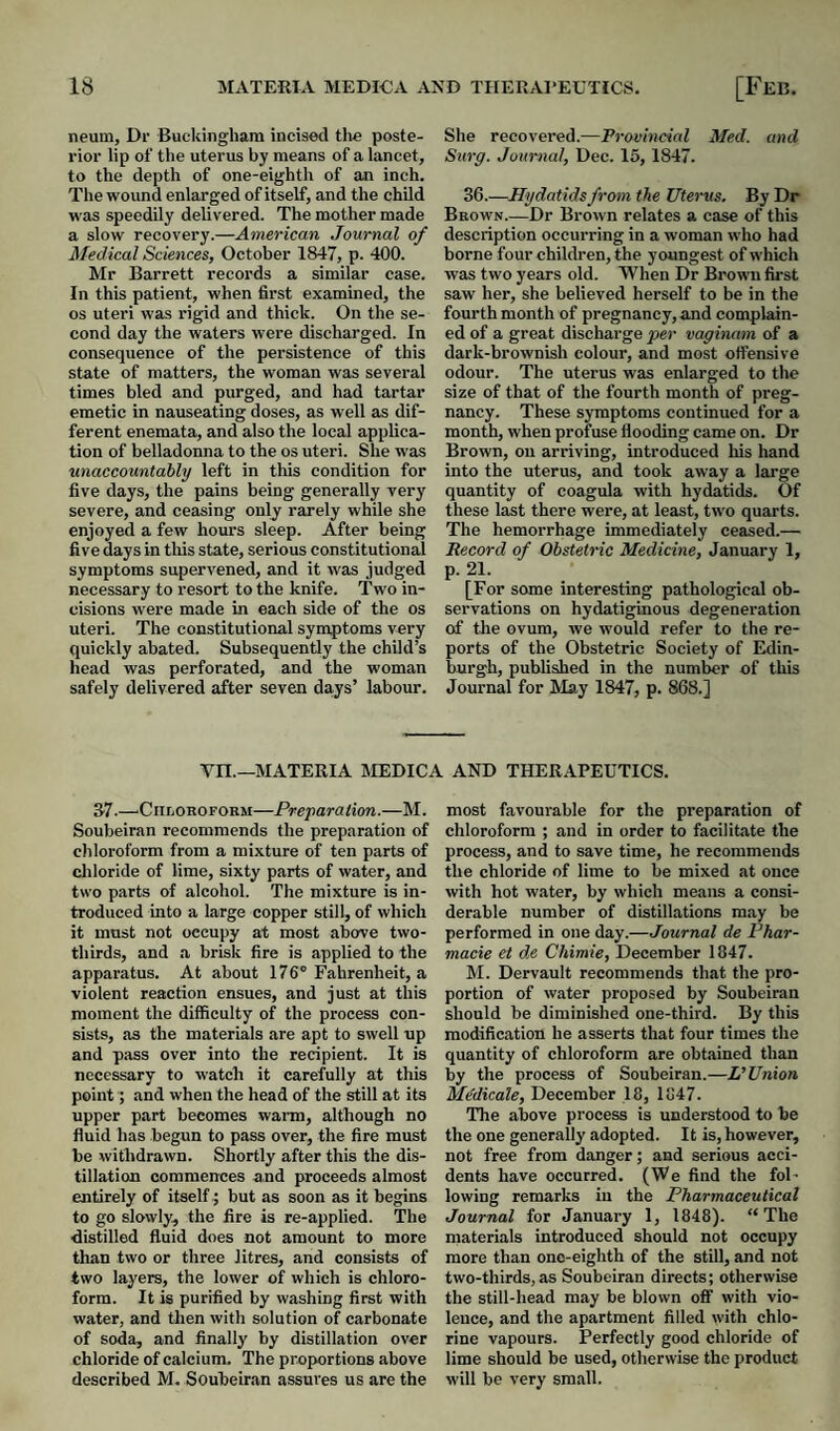 neuin, Dr Buckingham incised the poste¬ rior lip of the uterus by means of a lancet, to the depth of one-eighth of an inch. The wound enlarged of itself, and the child was speedily delivered. The mother made a slow recovery.—American Journal of Medical Sciences, October 1847, p. 400. Mr Barrett records a similar case. In this patient, when first examined, the os uteri was rigid and thick. On the se¬ cond day the waters were discharged. In consequence of the persistence of this state of matters, the woman was several times bled and purged, and had tartar emetic in nauseating doses, as well as dif¬ ferent enemata, and also the local applica¬ tion of belladonna to the os uteri. She was unaccountably left in this condition for five days, the pains being generally very severe, and ceasing only rarely while she enjoyed a few hours sleep. After being five days in this state, serious constitutional symptoms supervened, and it was judged necessary to resort to the knife. Two in¬ cisions were made in each side of the os uteri. The constitutional symptoms very quickly abated. Subsequently the child’s head was perforated, and the woman safely delivered after seven da,ys’ labour. She recovered.—Provincial Med. and Surg. Journal, Dec. 15, 1847. 36.—Hydatids from the Uterus. By Dr Bkown.—Dr Brown relates a case of this description occurring in a woman who had borne four children, the youngest of w’hich was two years old. When Dr Brown first saw her, she believed herself to be in the fourth month of pregnancy, and complain¬ ed of a great discharge per vaginam of a dark-brownish colour, and most offensive odour. The uterus was enlarged to the size of that of the fourth month of preg¬ nancy. These symptoms continued for a month, when profuse flooding came on. Dr Brown, on arriving, introduced his hand into the uterus, and took away a large quantity of coagula with hydatids. Of these last there were, at least, tw'o quarts. The hemorrhage immediately ceased.— Record of Obstetric Medicine, January 1, p. 21. [For some interesting pathological ob¬ servations on hydatiginous degeneration of the ovum, we would refer to the re¬ ports of the Obstetric Society of Edin¬ burgh, published in the number of this Journal for May 1847, p. 868.] vn.—MATERIA MEDICA AND THERAPEUTICS. 37.—■Chloroform—Preparation.—M. Soubeiran recommends the preparation of chloroform from a mixture of ten parts of cliloride of lime, sixty parts of water, and two parts of alcohol. The mixture is in¬ troduced into a large copper still, of which it must not occupy at most above two- thirds, and .a brisk fire is applied to the apparatus. At about 176® Fahrenheit, a violent reaction ensues, and just at this moment the difficulty of the process con¬ sists, as the materials are apt to swell up and pass over into the recipient. It is necessary to watch it carefully at this point; and when the head of the still at its upper part becomes warm, although no fluid has begun to pass over, the fire must be withdrawn. Shortly after this the dis¬ tillation commences and proceeds almost entirely of itselfbut as soon as it begins to go slowly, the fire is re-applied. The distilled fluid does not amount to more than two or three litres, and consists of two layers, the lower of which is chloro¬ form. It is purified by washing first with water, and tlien with solution of carbonate of soda, and finally by distillation over chloride of calcium. The proportions above described M. Soubeir.an assures us are the most favourable for the preparation of chloroform ; and in order to facilitate the process, and to save time, he recommends the chloride of lime to be mixed at once with hot water, by which means a consi¬ derable number of distillations may be performed in one day.—Journal de Phar- macie et d.e Chimie, December 1847. M. Dervault recommends that the pro¬ portion of water proposed by Soubeiran should be diminished one-third. By this modification he asserts that four times the quantity of chloroform are obtained than by the process of Soubeiran.—Wnion Medicale, December 18, 1847. The above process is understood to be the one generally adopted. It is, however, not free from danger; and serious acci¬ dents have occurred. (We find the fol¬ lowing remarks iu the Pharmaceutical Journal for January 1, 1848). “The materials introduced should not occupy more than one-eighth of the still, and not two-thirds, as Soubeiran directs; otherwise the still-head may be blown off with vio¬ lence, and the apartment filled with chlo¬ rine vapours. Perfectly good chloride of lime should be used, otherwise the product will be very small.