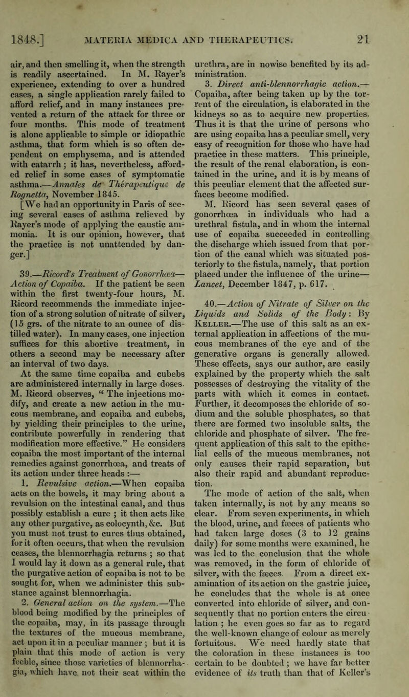 air, and then smelling it, when tlie strength is readily ascertained. In M. Kayer’s experience, extending to over a hundred cases, a single application rarely failed to afford relief, and in many instances pre¬ vented a return of the attack for three or four months. This mode of treatment is alone applicable to simple or idiopathic asthma, that form which is so often de¬ pendent on emphysema, and is attended with catarrh; it has, nevertheless, afford¬ ed relief in some cases of symptomatic asthma.—Annales de Thirapeutique de Royneita, November 1845. [We had an opportunity in Paris of see¬ ing several cases of asthma relieved by Kayer’s mode of applying the caustic am¬ monia. It is our opinion, however, that the practice is not unattended by dan¬ ger.] 39.—Ricord’s Treatment of Gonorrhoea— Action of Copaiba. If the patient be seen within the first twenty-four hours, M. Ricord recommends the immediate injec¬ tion of a strong solution of nitrate of silver, (15 grs. of the nitrate to an ounce of dis¬ tilled water). In many cases, one injection suffices for this abortive treatment, in others a second may be necessary after an interval of two days. At the same time copaiba and cubebs are administered internally in large doses. M. Ricord observes, “ The injections mo¬ dify, and create a new action in the mu¬ cous membrane, and copaiba and cubebs, by yielding their principles to the urine, contribute powerfully in rendering that modification more effective.” He considers copaiba the most important of the internal remedies against gonorrhoea, and treats of its action under three heads :— 1. Revulsive action.—When copaiba acts on the bowels, it may bring about a revulsion on the intestinal canal, and thus possibly establish a cure ; it then acts like any other purgative, as colocynth, &c. But you must not trust to cures thus obtained, for it often occurs, that when the revulsion ceases, the blennorrhagia returns ; so that I would lay it down as a general rule, that the purgative action of copaiba is not to be sought for, when we administer this sub¬ stance against blennorrhagia. 2. General action on the system.— blood being modified by the principles of the copaiba, may, in its passage through the textures of the mucous membrane, act upon it in a peculiar manner; but it is plain that this mode of action is very feeble, since those varieties of blcnnorrha- gia, which have not their seat within the ui’ethra, are in nowise benefited by its ad¬ ministration, 3. Direct anti-hlennorrhagic action.— Copaiba, after being taken up by the tor¬ rent of the circulation, is elaborated in the kidneys so as to acquire new properties. Thus it is that the urine of persons who are using copaiba has a peculiar smell, very easy of recognition for those who have had practice in these matters. This principle, the result of the renal elaboration, is con¬ tained in the urine, and it is by means of this peculiar element that the affected sur¬ faces become modified. M. Ricord has seen several qases of gonorrhoea in individuals who had a urethral fistula, and in whom the internal use of copaiba succeeded in controlling the discharge which issued from that por¬ tion of the canal which was situated pos¬ teriorly to the fistula, namelj', that portion placed under the influence of the urine— Lancet, December 1847, p. 617. 40.—Action of Nitrate of Silver on the Liquids and Solids of the Body: By Kellek.—The use of this salt as an ex¬ ternal application in affections of the mu¬ cous membranes of the eye and of the generative organs is generally allowed. These effects, says our author, are easily explained by the property which the salt possesses of destroying the vitality of the parts with which it comes in contact. Further, it decomposes the chloride of so¬ dium and the soluble phosphates, so that there are formed two insoluble salts, the chloride and phosphate of silver. The fre¬ quent application of this salt to the epithe¬ lial cells of the mucous membranes, not only causes their rapid separation, but also their rapid and abundant reproduc¬ tion. The mode of action of the salt, when taken internally, is not by any means so clear. From seven experiments, in which the blood, urine, and faices of patients who had taken large doses (3 to 12 grains daily) for some months were examined, he was led to the conclusion that the whole was removed, in the form of chloride of silver, with the faeces. From a direct ex¬ amination of its action on the gastric juice, he concludes that the whole is at once converted into chloride of silver, and con¬ sequently that no portion enters the circu lation ; he even goes so far as to regard the well-known change of colour as merely fortuitous. We need hardly state that the coloration in these instances is too certain to be doubted ; we have far better evidence of Us truth than that of Keller’s